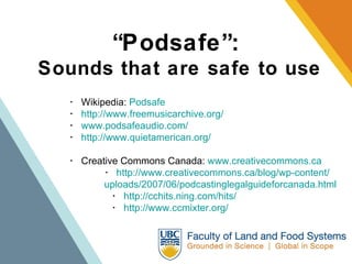 “ Podsafe”:   Sounds that are safe to use ･  Wikipedia:  Podsafe   ･  http://www.freemusicarchive.org/ ･  www.podsafeaudio.com/ ･  http://www.quietamerican.org/ ･  Creative Commons Canada:  www.creativecommons.ca ･  http://www.creativecommons.ca/blog/wp-content/ uploads/2007/06/podcastinglegalguideforcanada.html   ･  http://cchits.ning.com/hits/    ･  http://www.ccmixter.org/ 
