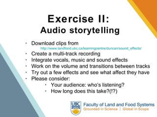 Exercise II:   Audio storytelling ･  Download clips from  http://www.landfood.ubc.ca/learningcentre/duncan/sound_effects/   ･  Create a multi-track recording  ･  Integrate vocals, music and sound effects  ･  Work on the volume and transitions between tracks  ･  Try out a few effects and see what affect they have ･  Please consider:   ･  Your audience: who’s listening?   ･  How long does this take?(!?) 