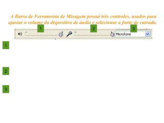 Controles de entrada e nível
1. NÍVEL DE SAÍDA – ajusta maior/menor volume do
sinal que vai para o monitor (caixas acústicas ou
fones).
2. NÍVEL DE ENTRADA – ajusta maior/menor
volume na entrada do sinal (gravação).
3. SELEÇÃO DE SINAL DE ENTRADA – escolhe a
fonte do sinal de áudio.
A Barra de Ferramenta de Mixagem possui três controles, usados para
ajustar o volume do dispositivo de áudio e selecionar a fonte de entrada.
1 2 3
1
2
3
 