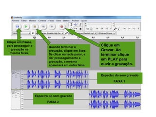 INICIANDO UMA GRAVAÇÃO
Clique em
Gravar. Ao
terminar clique
em PLAY para
ouvir a gravação.
Clique em Pause,
para prosseguir a
gravação na
mesma faixa.
Quando terminar a
gravação, clique em Stop.
Se clicar na tecla parar, e
der prosseguimento a
gravação, a mesma
aparecerá em outra faixa.
Espectro do som gravado
FAIXA 1
Espectro do som gravado
FAIXA 2
 