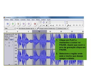 EDITANDO A GRAVAÇÃO
1. Clique em PLAY e
mantenha o cursor no
PAUSE. Assim que ouvir o
erro de gravação clique em
PAUSE.
2. Selecione a região onde
está o trecho que deseja
apagar e delete.
 