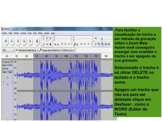 EDITANDO A GRAVAÇÃO
Para facilitar a
visualização do trecho a
ser retirado da gravação
utilize o Zoom Mais .
Assim você conseguirá
enxergar com exatidão o
trecho a ser apagado da
sua gravação.
Selecionado o trecho é
só clicar DELETE no
teclado e o trecho
some.
Apagou um trecho que
não era para ser
deletado clique em
Desfazer , como o
WORD (Editor de
Texto)
 