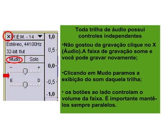 EDITANDO A GRAVAÇÃO
Toda trilha de áudio possui
controles independentes
•Não gostou da gravação clique no X
(Áudio).A faixa de gravação some e
você pode gravar novamente;
•Clicando em Mudo paramos a
exibição do som daquela trilha;
• os botões ao lado controlam o
volume da faixa. É importante mantê-
los sempre paralelos.
 
