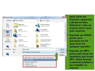 FINALIZANDO O PROJETO
Após clicar em
Exportar, aparecerá
a janela ao lado.
Selecione o tipo de
arquivo para o qual
quer exportar.
1. Exportar em WAVE :
gravar para
gravação em CD
para tocar em
qualquer aparelho
2. Exportar em MP3 :
gravar para tocar em
aparelhos que tocam
MP3. Neste formato
é possível publicar o
seu trabalho na
internet
 