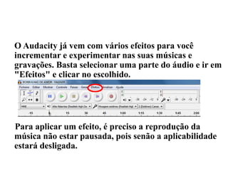 APLICANDO EFEITOS
O Audacity já vem com vários efeitos para você
incrementar e experimentar nas suas músicas e
gravações. Basta selecionar uma parte do áudio e ir em
"Efeitos" e clicar no escolhido.
Para aplicar um efeito, é preciso a reprodução da
música não estar pausada, pois senão a aplicabilidade
estará desligada.
 