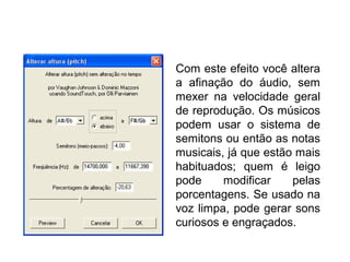 Alterar altura (pitch)
Com este efeito você altera
a afinação do áudio, sem
mexer na velocidade geral
de reprodução. Os músicos
podem usar o sistema de
semitons ou então as notas
musicais, já que estão mais
habituados; quem é leigo
pode modificar pelas
porcentagens. Se usado na
voz limpa, pode gerar sons
curiosos e engraçados.
 