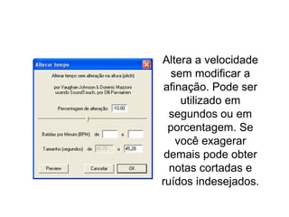 Alterar tempo
Altera a velocidade
sem modificar a
afinação. Pode ser
utilizado em
segundos ou em
porcentagem. Se
você exagerar
demais pode obter
notas cortadas e
ruídos indesejados.
 