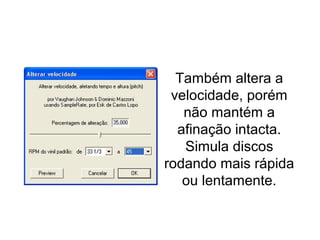 Alterar velocidade
Também altera a
velocidade, porém
não mantém a
afinação intacta.
Simula discos
rodando mais rápida
ou lentamente.
 