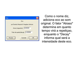 Eco
Como o nome diz,
adiciona eco ao som
original. O fator "Atraso"
determina em quanto
tempo virá a repetiçao,
enquanto o "Decay"
informa qual será a
intensidade deste eco.
 