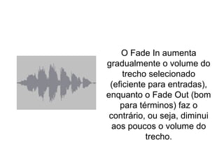 Fade In & Fade Out
O Fade In aumenta
gradualmente o volume do
trecho selecionado
(eficiente para entradas),
enquanto o Fade Out (bom
para términos) faz o
contrário, ou seja, diminui
aos poucos o volume do
trecho.
 