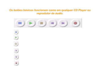 Botões de gravação e reprodução
PAUSE – interrompe e retoma a mesma gravação.
PLAY – toca o trecho gravado.
STOP – para a gravação
REWIND – retrocede a gravação até o início.
FORWARD – adianta a gravação até o final.
RECORD – inicia a gravação criando uma nova pista.
Os botões básicos funcionam como em qualquer CD Player ou 
reprodutor de áudio.
 