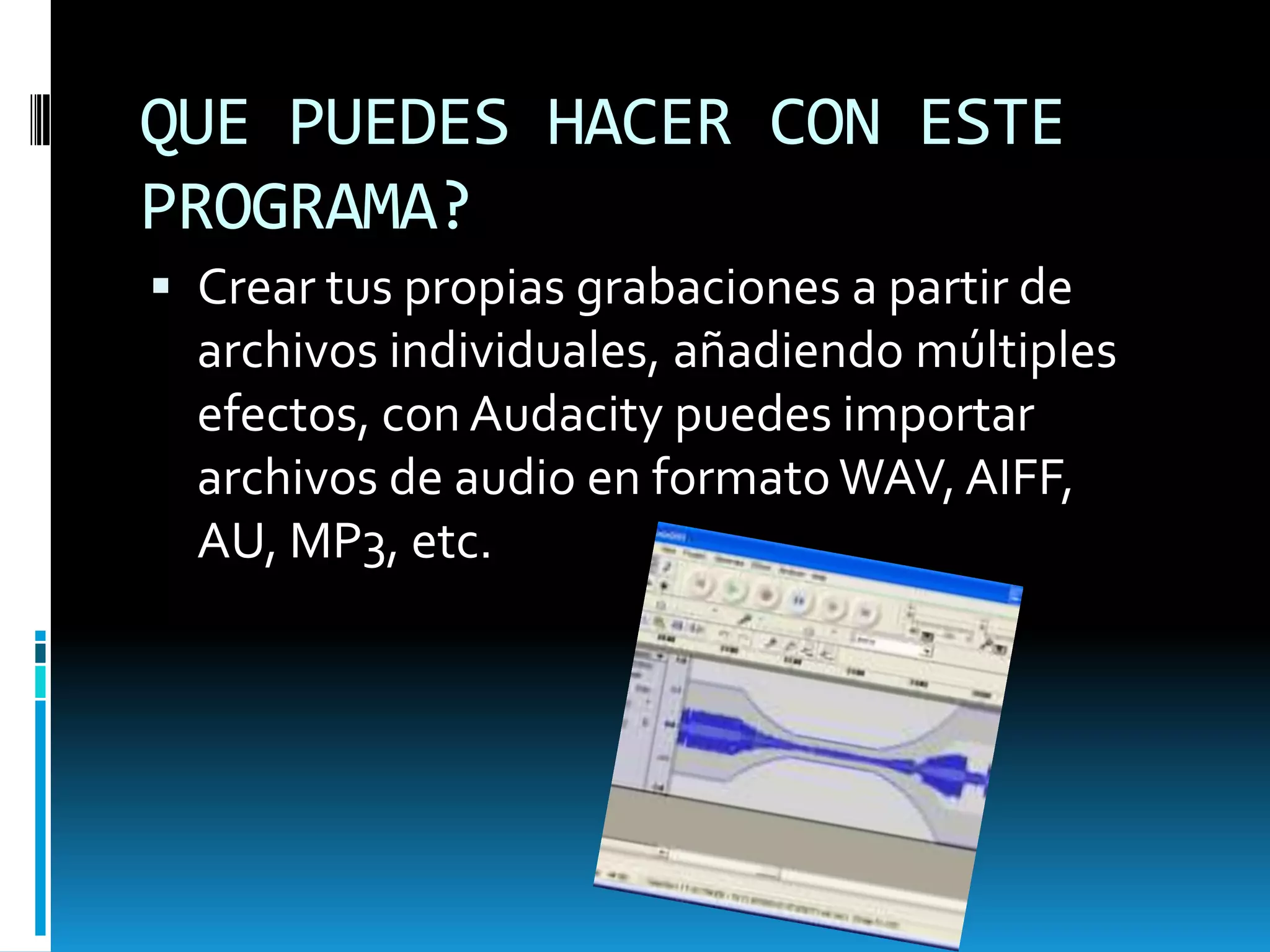 QUE PUEDES HACER CON ESTE PROGRAMA?Crear tus propias grabaciones a partir de archivos individuales, añadiendo múltiples efectos, con Audacity puedes importar archivos de audio en formato WAV, AIFF, AU, MP3, etc.