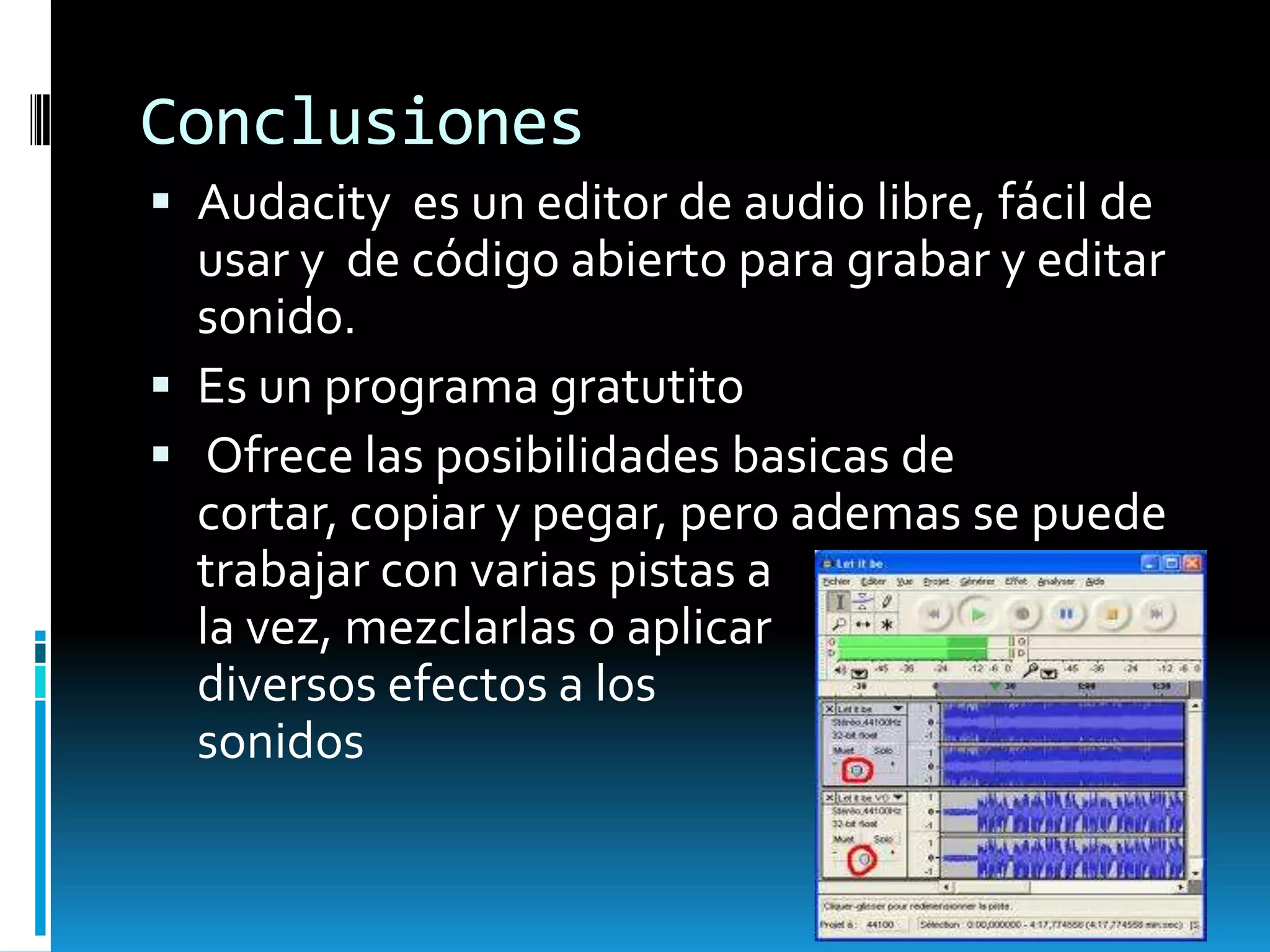 Conclusiones Audacity  es un editor de audio libre, fácil de usar y  de código abierto para grabar y editar sonido.Es un programa gratutito Ofrece las posibilidades basicas de cortar, copiar y pegar, pero ademas se puede trabajar con varias pistas a                                            la vez, mezclarlas o aplicar                                      diversos efectos a los                                              sonidos
