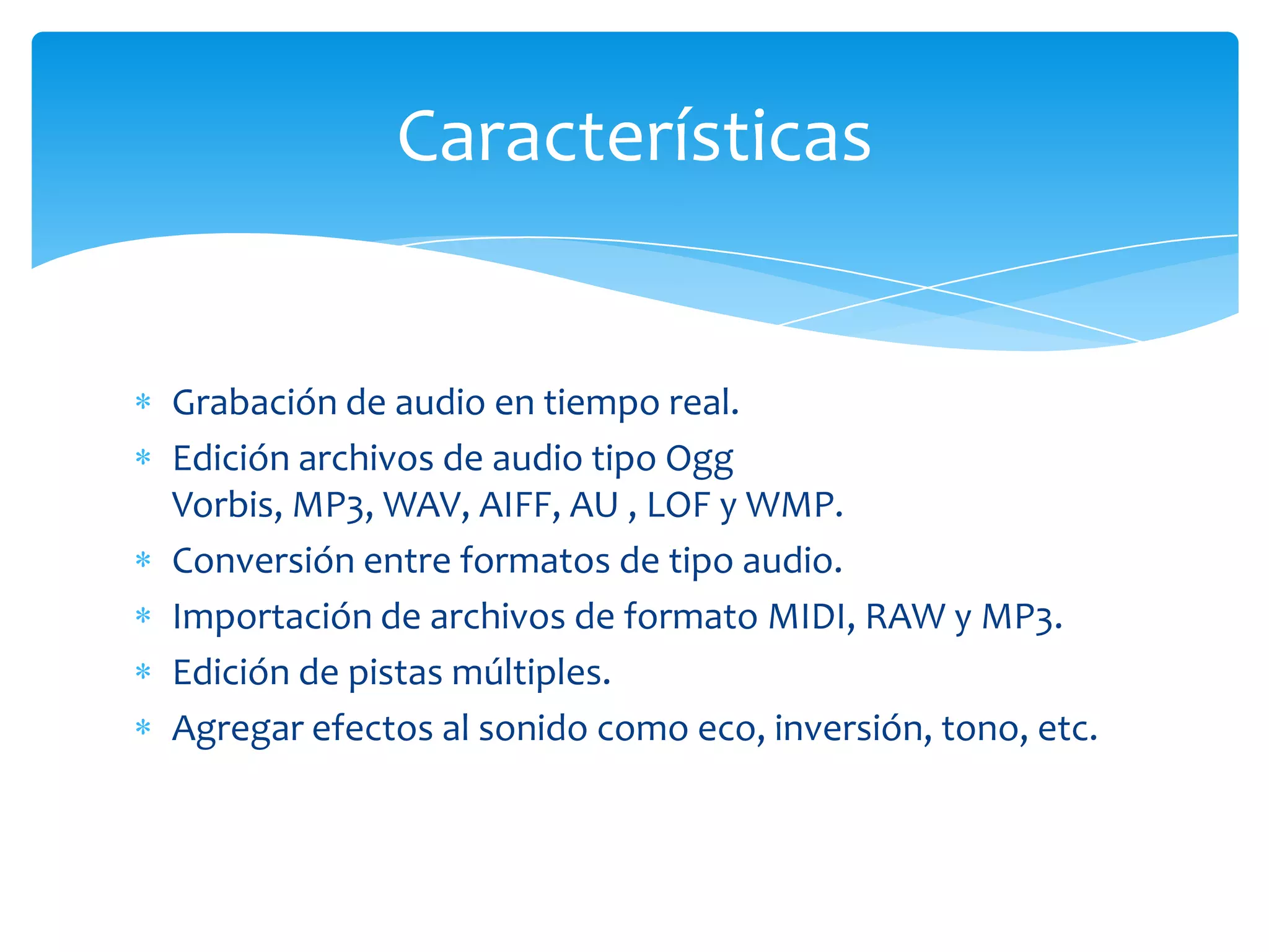 Características

Grabación de audio en tiempo real.
Edición archivos de audio tipo Ogg
Vorbis, MP3, WAV, AIFF, AU , LOF y WMP.
Conversión entre formatos de tipo audio.
Importación de archivos de formato MIDI, RAW y MP3.
Edición de pistas múltiples.
Agregar efectos al sonido como eco, inversión, tono, etc.

 