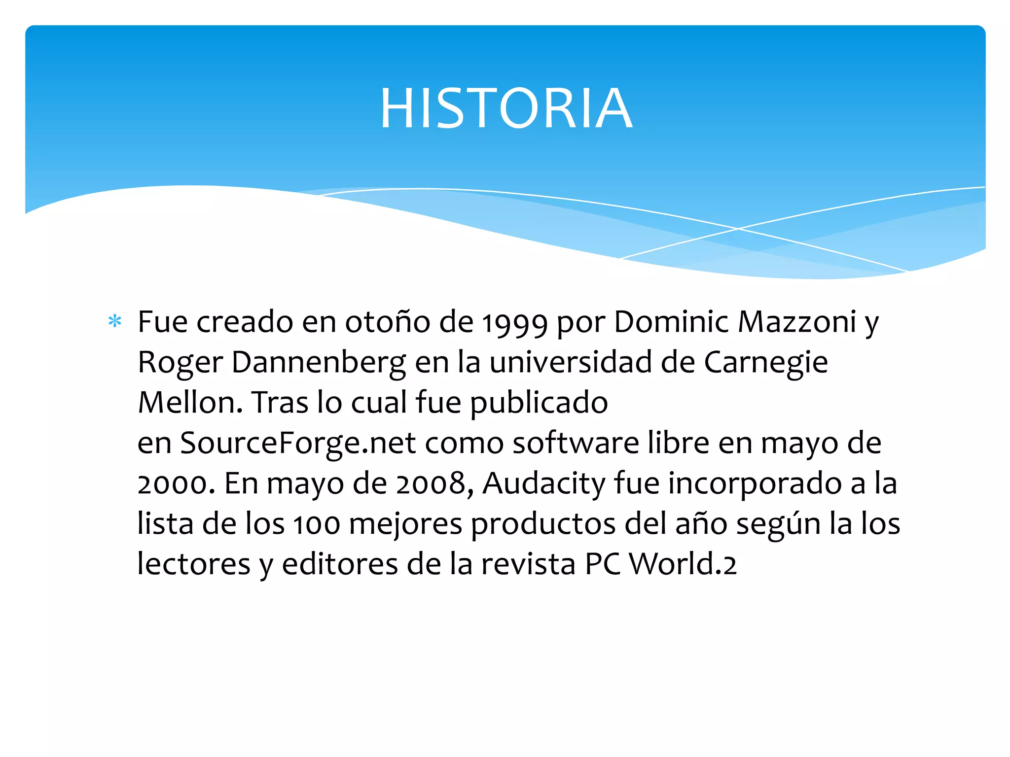 HISTORIA

Fue creado en otoño de 1999 por Dominic Mazzoni y
Roger Dannenberg en la universidad de Carnegie
Mellon. Tras lo cual fue publicado
en SourceForge.net como software libre en mayo de
2000. En mayo de 2008, Audacity fue incorporado a la
lista de los 100 mejores productos del año según la los
lectores y editores de la revista PC World.2

 