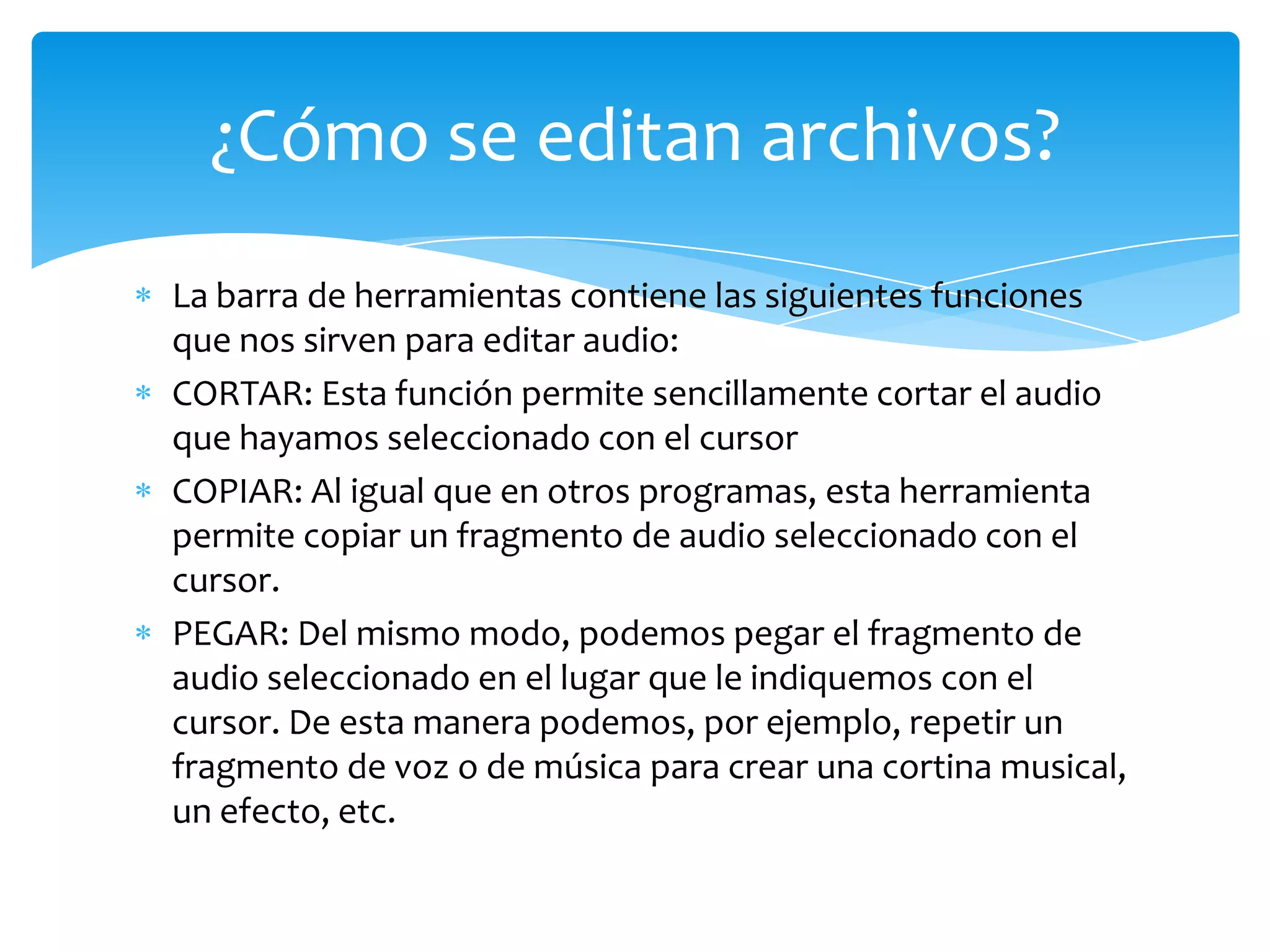 ¿Cómo se editan archivos?
La barra de herramientas contiene las siguientes funciones
que nos sirven para editar audio:
CORTAR: Esta función permite sencillamente cortar el audio
que hayamos seleccionado con el cursor
COPIAR: Al igual que en otros programas, esta herramienta
permite copiar un fragmento de audio seleccionado con el
cursor.
PEGAR: Del mismo modo, podemos pegar el fragmento de
audio seleccionado en el lugar que le indiquemos con el
cursor. De esta manera podemos, por ejemplo, repetir un
fragmento de voz o de música para crear una cortina musical,
un efecto, etc.

 