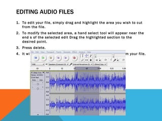 EDITING AUDIO FILES
1. To edit your file, simply drag and highlight the area you wish to cut
   from the file.
2. To modify the selected area, a hand select tool will appear near the
   end s of the selected edit Drag the highlighted section to the
   desired point.
3. Press delete.
4. It will remove the highlighted section of the audio clip from your file.
 