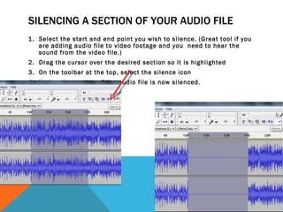 SILENCING A SECTION OF YOUR AUDIO FILE
1. Select the start and end point you wish to silence. (Great tool if you
   are adding audio file to video footage and you need to hear the
   sound from the video file.)
2. Drag the cursor over the desired section so it is highlighted
3. On the toolbar at the top, select the silence icon
4. Notice the section of the audio file is now silenced.
 