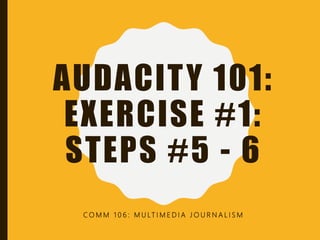 AUDACITY 101:
EXERCISE #1:
STEPS #5 - 6
C O M M 1 0 6 : M U LT I M E D I A J O U R N A L I S M
 