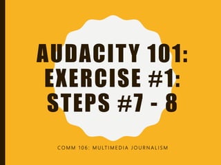 AUDACITY 101:
EXERCISE #1:
STEPS #7 - 8
C O M M 1 0 6 : M U LT I M E D I A J O U R N A L I S M
 