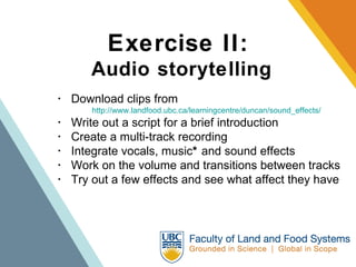 Exercise II:   Audio storytelling ･  Download clips from  http://www.landfood.ubc.ca/learningcentre/duncan/sound_effects/   ･  Write out a script for a brief introduction  ･  Create a multi-track recording  ･  Integrate vocals, music *  and sound effects  ･  Work on the volume and transitions between tracks  ･  Try out a few effects and see what affect they have 