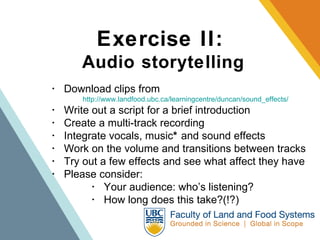 Exercise II:   Audio storytelling ･  Download clips from  http://www.landfood.ubc.ca/learningcentre/duncan/sound_effects/   ･  Write out a script for a brief introduction  ･  Create a multi-track recording  ･  Integrate vocals, music *  and sound effects  ･  Work on the volume and transitions between tracks  ･  Try out a few effects and see what affect they have ･  Please consider:   ･  Your audience: who’s listening?   ･  How long does this take?(!?) 