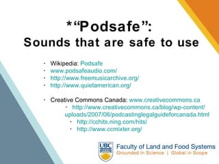 *“Podsafe”:   Sounds that are safe to use ･  Wikipedia:  Podsafe   ･  www.podsafeaudio.com/ ･  http://www.freemusicarchive.org/ ･  http://www.quietamerican.org/ ･  Creative Commons Canada:  www.creativecommons.ca ･  http://www.creativecommons.ca/blog/wp-content/ uploads/2007/06/podcastinglegalguideforcanada.html   ･  http://cchits.ning.com/hits/    ･  http://www.ccmixter.org/ 