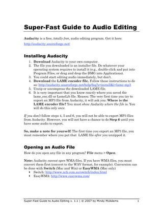 Super-Fast Guide to Audio Editing
Audacity is a free, totally free, audio editing program. Get it here:
http://audacity.sourceforge.net/


Installing Audacity
   1. Download Audacity to your own computer.
   2. The file you downloaded is an installer file. Do whatever your
      operating system requires to install it (e.g., double-click and put into
      Program Files, or drag and drop the DMG into Applications).
   3. You could start editing audio immediately, but don’t.
   4. Download the LAME encoder file. Follow these instructions to do
      so: http://audacity.sourceforge.net/help/faq?s=install&i=lame-mp3
   5. Unzip or uncompress the downloaded LAME file.
   6. It is very important that you know exactly where you saved the
      lame_enc.dll or LameLib file. Reason: The very first time you try to
      export an MP3 file from Audacity, it will ask you: Where is the
      LAME encoder file? You must show Audacity where the file is. You
      will do this only once.

If you don’t follow steps 4, 5 and 6, you will not be able to export MP3 files
from Audacity. However, you will not have a chance to do Step 6 until you
have some audio to export.

So, make a note for yourself: The first time you export an MP3 file, you
must remember where you put that LAME file after you unzipped it.


Opening an Audio File
How do you open any file in any program? File menu > Open.

Note: Audacity cannot open WMA files. If you have WMA files, you must
convert them first (convert to the WAV format, for example). Conversion can
be done with Switch (Mac and Win) or EasyWMA (Mac only)
    Switch: http://www.nch.com.au/switch/index.html
    EasyWMA: http://www.easywma.com/




Super-Fast Guide to Audio Editing v. 1.1 | © 2007 by Mindy McAdams               1
 