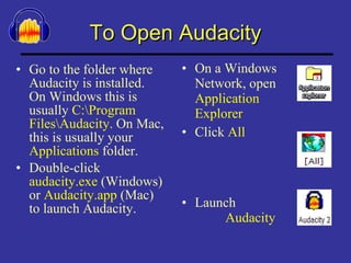 To Open Audacity Go to the folder where Audacity is installed. On Windows this is usually  C:\Program Files\Audacity.  On Mac, this is usually your  Applications  folder. Double-click  audacity.exe  (Windows) or  Audacity.app  (Mac) to launch Audacity.  On a Windows  Network, open   Application  Explorer  Click  All  Launch  Audacity 