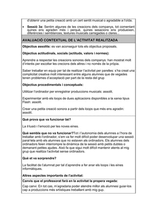 d’obtenir una petita creació amb un cert sentit musical o agradable a l’oïda.

•   Sessió 3a: Sentim algunes de les creacions dels companys, tot comentant
    quines ens agraden més i perquè, quines sesacions ens produeixen,
    diferències i semblances, textures musicals carregades o clares...

AVALUACIÓ CONTEXTUAL DE L’ACTIVITAT REALITZADA
Objectius assolits: es van aconseguir tots els objectius proposats.

Objectius actitudinals, socials (actituds, valors i normes):

Aprendre a respectar les creacions sonores dels companys: han mostrat molt
d’interès per escoltar les crecions dels altres i no només de la pròpia.

Saber treballar en equip per tal de realitzar l’activitat per parelles: s’ha creat una
complicitat creativa molt interessant entre alguns alumnes que de vegades
tenen problemes d’acceptació per part de la resta del grup

Objectius procedimentals i conceptuals:

Utilitzar l’ordinador per enregistrar produccions musicals: assolit.

Experimentar amb els loops de dues aplicacions disponibles a la xarxa tipus
Flash: assolit.

Crear una petita creació sonora a partir dels loops que més ens agradin:
assolit.

Què prova que va funcionar bé?

La il·lusió i l’emoció per les noves eines.

Què sembla que no va funcionar?Tot i l’autonomia dels alumnes a l’hora de
treballar amb l’ordinador, s’em va fer molt difícil poder desenvolupar una sessió
paral·lela amb els alumnes que no estaven als ordinadors. Els alumnes dels
ordinadors feien interrompre la dinàmica de la sessió amb petits dubtes o
demanant petites ajudes. Això fa que sigui molt difícil mantenir atents al mig
grup que realitza l’activitat sense ordinadors.

Què et va sorprendre?

La facilitat de l’alumnat per tal d’aprendre a fer anar els loops i les eines
informàtiques.

Altres aspectes importants de l’activitat:
Canvis que el professorat farà en la activitat la propera vegada:
Cap canvi. En tot cas, m’agradaria poder atendre millor als alumnesi guiar-los
cap a produccions més srtístiques treballant amb mig gup.
 