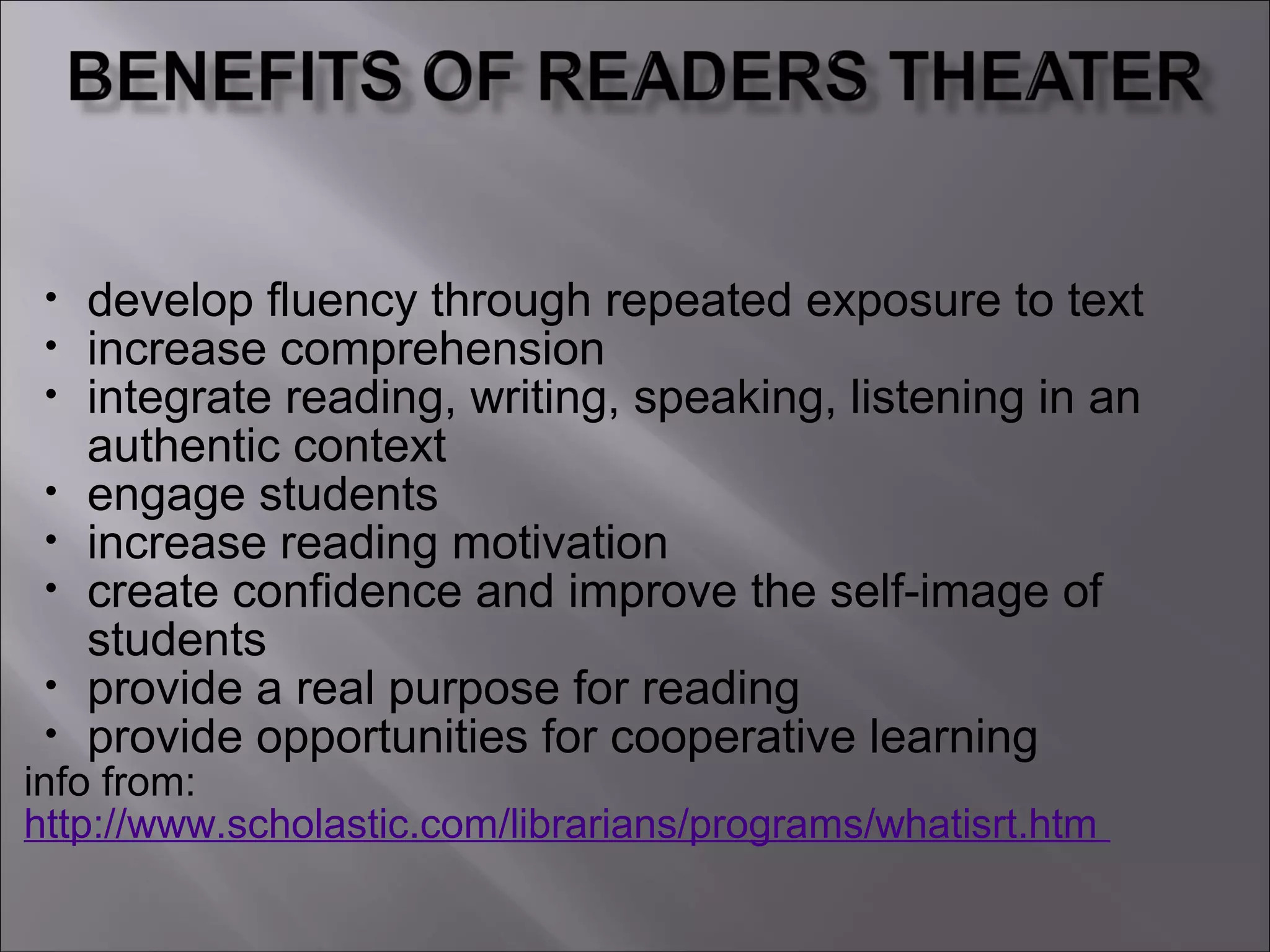 • develop fluency through repeated exposure to text
• increase comprehension
• integrate reading, writing, speaking, listening in an
authentic context
• engage students
• increase reading motivation
• create confidence and improve the self-image of
students
• provide a real purpose for reading
• provide opportunities for cooperative learning
info from:
http://www.scholastic.com/librarians/programs/whatisrt.htm
 