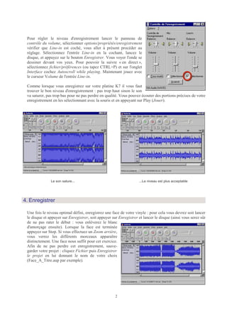 Pour régler le niveau d'enregistrement lancer le panneau de
 contrôle du volume, sélectionner options/propriétés/enregistrement
 vérifier que Line-in est coché, vous aller à présent procéder au
 réglage. Sélectionnez l'entrée Line-in en la cochant, lancez le
 disque, et appuyez sur le bouton Enregistrer. Vous voyer l'onde se
 dessiner devant vos yeux. Pour pouvoir la suivre « en direct »,
 sélectionnez fichier/préférences (ou tapez CTRL+P) et sur l'onglet
 Interface cochez Autoscroll while playing. Maintenant jouez avec
 le curseur Volume de l'entrée Line-in.

 Comme lorsque vous enregistrez sur votre platine K7 il vous faut
 trouver le bon niveau d'enregistrement : pas trop haut sinon le son
 va saturer, pas trop bas pour ne pas perdre en qualité. Vous pouvez écouter des portions précises de votre
 enregistrement en les sélectionnant avec la souris et en appuyant sur Play (Jouer).




               Le son sature...                                     ...Le niveau est plus acceptable




4. Enregistrer

 Une fois le niveau optimal défini, enregistrez une face de votre vinyle : pour cela vous devrez soit lancer
 le disque et appuyer sur Enregistrer, soit appuyer sur Enregistrer et lancer le disque (ainsi vous serez sûr
 de ne pas rater le début : vous enlèverez le blanc
 d'amorçage ensuite). Lorsque la face est terminée
 appuyez sur Stop. Si vous effectuez un Zoom arrière,
 vous verrez les différents morceaux apparaître
 distinctement. Une face nous suffit pour cet exercice.
 Afin de ne pas perdre cet enregistrement, sauve-
 garder votre projet : cliquez Fichier puis Enregistrer
 le projet en lui donnant le nom de votre choix
 (Face_A_Titre.aup par exemple).




                                                      2
 