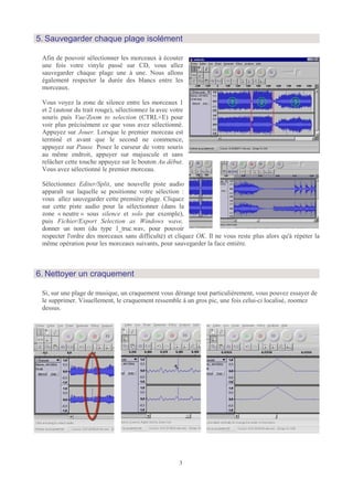 5. Sauvegarder chaque plage isolément

 Afin de pouvoir sélectionner les morceaux à écouter
 une fois votre vinyle passé sur CD, vous allez
 sauvegarder chaque plage une à une. Nous allons
 également respecter la durée des blancs entre les
 morceaux.

 Vous voyez la zone de silence entre les morceaux 1
 et 2 (autour du trait rouge), sélectionnez la avec votre
 souris puis Vue/Zoom to selection (CTRL+E) pour
 voir plus précisément ce que vous avez sélectionné.
 Appuyez sur Jouer. Lorsque le premier morceau est
 terminé et avant que le second ne commence,
 appuyez sur Pause. Posez le curseur de votre souris
 au même endroit, appuyer sur majuscule et sans
 relâcher cette touche appuyez sur le bouton Au début.
 Vous avez sélectionné le premier morceau.

 Sélectionnez Editer/Split, une nouvelle piste audio
 apparaît sur laquelle se positionne votre sélection :
 vous allez sauvegarder cette première plage. Cliquez
 sur cette piste audio pour la sélectionner (dans la
 zone « neutre » sous silence et solo par exemple),
 puis Fichier/Export Selection as Windows wave,
 donner un nom (du type 1_truc.wav, pour pouvoir
 respecter l'ordre des morceaux sans difficulté) et cliquez OK. Il ne vous reste plus alors qu'à répéter la
 même opération pour les morceaux suivants, pour sauvegarder la face entière.



6. Nettoyer un craquement

 Si, sur une plage de musique, un craquement vous dérange tout particulièrement, vous pouvez essayer de
 le supprimer. Visuellement, le craquement ressemble à un gros pic, une fois celui-ci localisé, zoomez
 dessus.




                                                       3
 