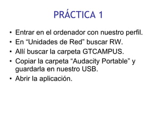 PRÁCTICA 1 Entrar en el ordenador con nuestro perfil. En “Unidades de Red” buscar RW. Allí buscar la carpeta GTCAMPUS. Copiar la carpeta “Audacity Portable” y guardarla en nuestro USB. Abrir la aplicación. 