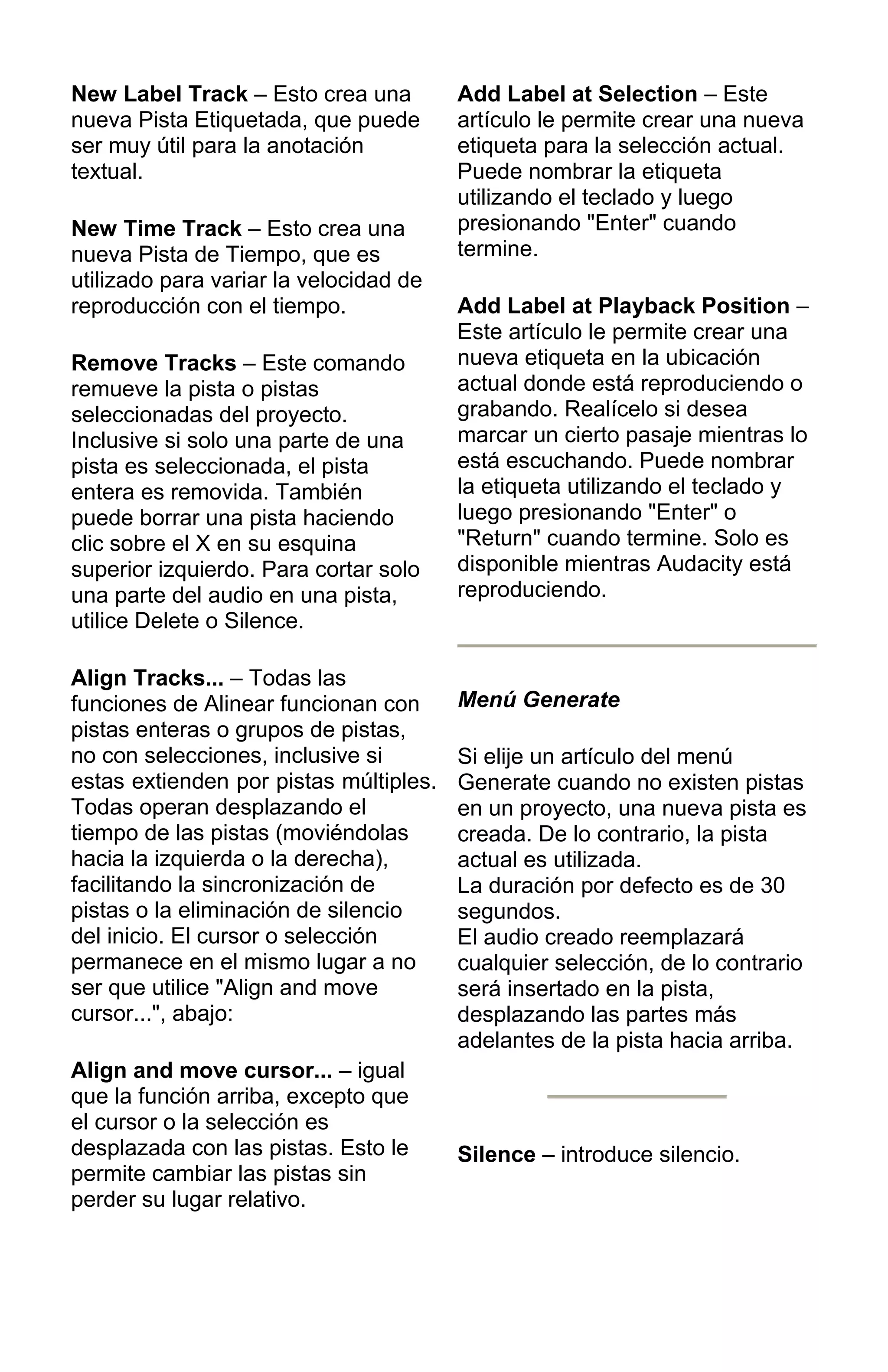 New Label Track – Esto crea una
nueva Pista Etiquetada, que puede
ser muy útil para la anotación
textual.
New Time Track – Esto crea una
nueva Pista de Tiempo, que es
utilizado para variar la velocidad de
reproducción con el tiempo.
Remove Tracks – Este comando
remueve la pista o pistas
seleccionadas del proyecto.
Inclusive si solo una parte de una
pista es seleccionada, el pista
entera es removida. También
puede borrar una pista haciendo
clic sobre el X en su esquina
superior izquierdo. Para cortar solo
una parte del audio en una pista,
utilice Delete o Silence.
Align Tracks... – Todas las
funciones de Alinear funcionan con
pistas enteras o grupos de pistas,
no con selecciones, inclusive si
estas extienden por pistas múltiples.
Todas operan desplazando el
tiempo de las pistas (moviéndolas
hacia la izquierda o la derecha),
facilitando la sincronización de
pistas o la eliminación de silencio
del inicio. El cursor o selección
permanece en el mismo lugar a no
ser que utilice "Align and move
cursor...", abajo:
Align and move cursor... – igual
que la función arriba, excepto que
el cursor o la selección es
desplazada con las pistas. Esto le
permite cambiar las pistas sin
perder su lugar relativo.
Add Label at Selection – Este
artículo le permite crear una nueva
etiqueta para la selección actual.
Puede nombrar la etiqueta
utilizando el teclado y luego
presionando "Enter" cuando
termine.
Add Label at Playback Position –
Este artículo le permite crear una
nueva etiqueta en la ubicación
actual donde está reproduciendo o
grabando. Realícelo si desea
marcar un cierto pasaje mientras lo
está escuchando. Puede nombrar
la etiqueta utilizando el teclado y
luego presionando "Enter" o
"Return" cuando termine. Solo es
disponible mientras Audacity está
reproduciendo.
Menú Generate
Si elije un artículo del menú
Generate cuando no existen pistas
en un proyecto, una nueva pista es
creada. De lo contrario, la pista
actual es utilizada.
La duración por defecto es de 30
segundos.
El audio creado reemplazará
cualquier selección, de lo contrario
será insertado en la pista,
desplazando las partes más
adelantes de la pista hacia arriba.
Silence – introduce silencio.
 