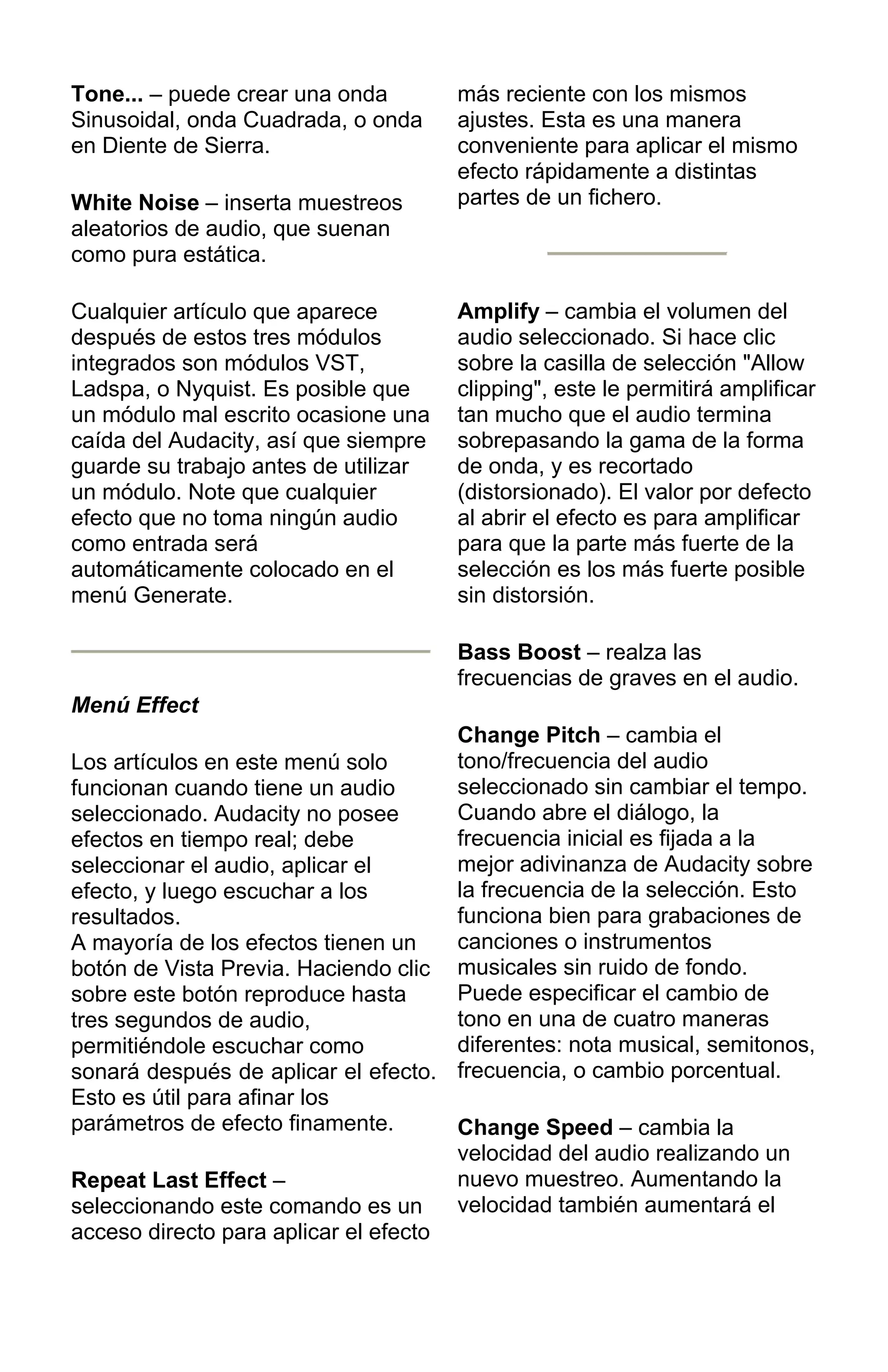 Tone... – puede crear una onda
Sinusoidal, onda Cuadrada, o onda
en Diente de Sierra.
White Noise – inserta muestreos
aleatorios de audio, que suenan
como pura estática.
Cualquier artículo que aparece
después de estos tres módulos
integrados son módulos VST,
Ladspa, o Nyquist. Es posible que
un módulo mal escrito ocasione una
caída del Audacity, así que siempre
guarde su trabajo antes de utilizar
un módulo. Note que cualquier
efecto que no toma ningún audio
como entrada será
automáticamente colocado en el
menú Generate.
Menú Effect
Los artículos en este menú solo
funcionan cuando tiene un audio
seleccionado. Audacity no posee
efectos en tiempo real; debe
seleccionar el audio, aplicar el
efecto, y luego escuchar a los
resultados.
A mayoría de los efectos tienen un
botón de Vista Previa. Haciendo clic
sobre este botón reproduce hasta
tres segundos de audio,
permitiéndole escuchar como
sonará después de aplicar el efecto.
Esto es útil para afinar los
parámetros de efecto finamente.
Repeat Last Effect –
seleccionando este comando es un
acceso directo para aplicar el efecto
más reciente con los mismos
ajustes. Esta es una manera
conveniente para aplicar el mismo
efecto rápidamente a distintas
partes de un fichero.
Amplify – cambia el volumen del
audio seleccionado. Si hace clic
sobre la casilla de selección "Allow
clipping", este le permitirá amplificar
tan mucho que el audio termina
sobrepasando la gama de la forma
de onda, y es recortado
(distorsionado). El valor por defecto
al abrir el efecto es para amplificar
para que la parte más fuerte de la
selección es los más fuerte posible
sin distorsión.
Bass Boost – realza las
frecuencias de graves en el audio.
Change Pitch – cambia el
tono/frecuencia del audio
seleccionado sin cambiar el tempo.
Cuando abre el diálogo, la
frecuencia inicial es fijada a la
mejor adivinanza de Audacity sobre
la frecuencia de la selección. Esto
funciona bien para grabaciones de
canciones o instrumentos
musicales sin ruido de fondo.
Puede especificar el cambio de
tono en una de cuatro maneras
diferentes: nota musical, semitonos,
frecuencia, o cambio porcentual.
Change Speed – cambia la
velocidad del audio realizando un
nuevo muestreo. Aumentando la
velocidad también aumentará el
 