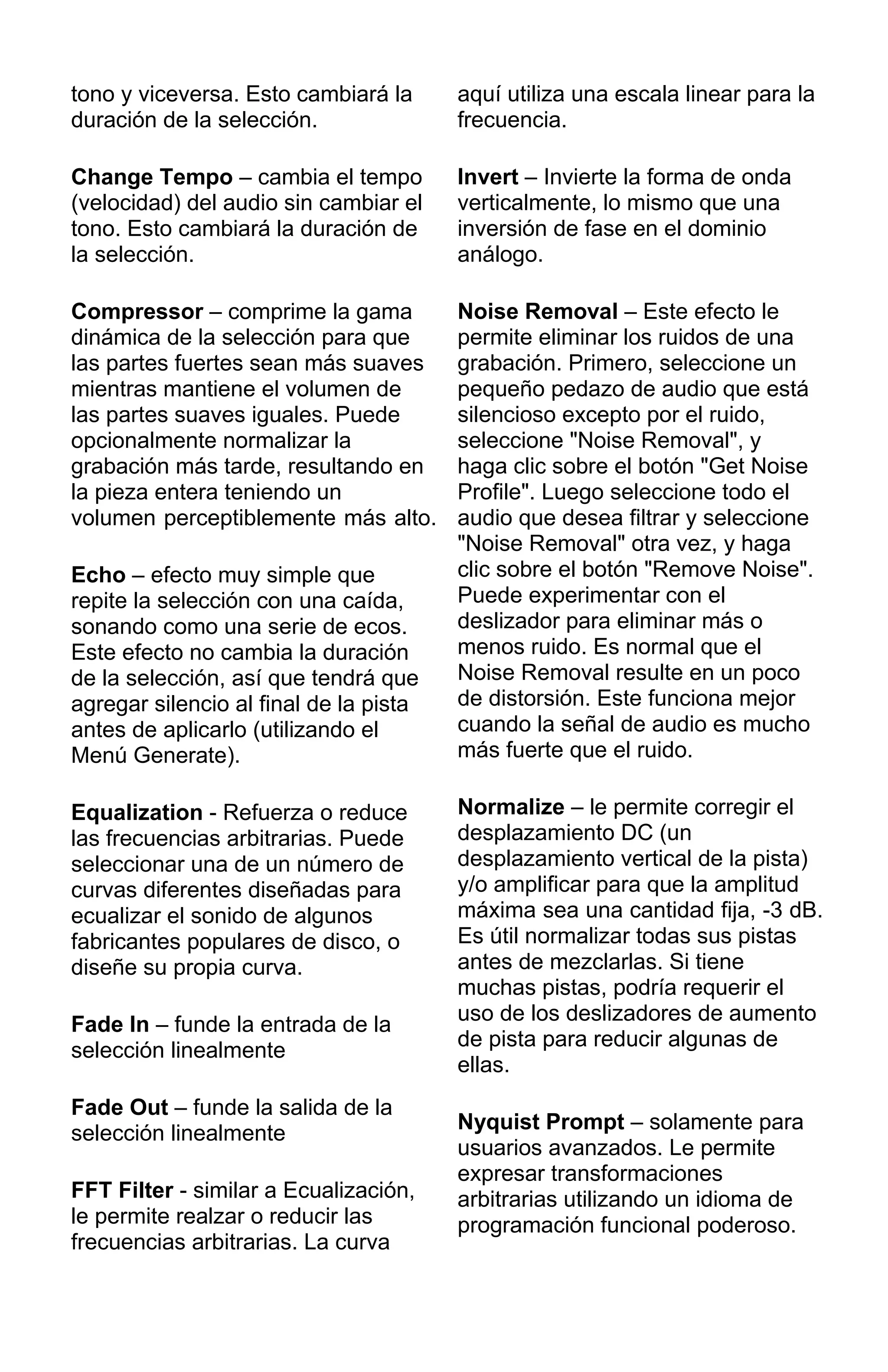 tono y viceversa. Esto cambiará la
duración de la selección.
Change Tempo – cambia el tempo
(velocidad) del audio sin cambiar el
tono. Esto cambiará la duración de
la selección.
Compressor – comprime la gama
dinámica de la selección para que
las partes fuertes sean más suaves
mientras mantiene el volumen de
las partes suaves iguales. Puede
opcionalmente normalizar la
grabación más tarde, resultando en
la pieza entera teniendo un
volumen perceptiblemente más alto.
Echo – efecto muy simple que
repite la selección con una caída,
sonando como una serie de ecos.
Este efecto no cambia la duración
de la selección, así que tendrá que
agregar silencio al final de la pista
antes de aplicarlo (utilizando el
Menú Generate).
Equalization - Refuerza o reduce
las frecuencias arbitrarias. Puede
seleccionar una de un número de
curvas diferentes diseñadas para
ecualizar el sonido de algunos
fabricantes populares de disco, o
diseñe su propia curva.
Fade In – funde la entrada de la
selección linealmente
Fade Out – funde la salida de la
selección linealmente
FFT Filter - similar a Ecualización,
le permite realzar o reducir las
frecuencias arbitrarias. La curva
aquí utiliza una escala linear para la
frecuencia.
Invert – Invierte la forma de onda
verticalmente, lo mismo que una
inversión de fase en el dominio
análogo.
Noise Removal – Este efecto le
permite eliminar los ruidos de una
grabación. Primero, seleccione un
pequeño pedazo de audio que está
silencioso excepto por el ruido,
seleccione "Noise Removal", y
haga clic sobre el botón "Get Noise
Profile". Luego seleccione todo el
audio que desea filtrar y seleccione
"Noise Removal" otra vez, y haga
clic sobre el botón "Remove Noise".
Puede experimentar con el
deslizador para eliminar más o
menos ruido. Es normal que el
Noise Removal resulte en un poco
de distorsión. Este funciona mejor
cuando la señal de audio es mucho
más fuerte que el ruido.
Normalize – le permite corregir el
desplazamiento DC (un
desplazamiento vertical de la pista)
y/o amplificar para que la amplitud
máxima sea una cantidad fija, -3 dB.
Es útil normalizar todas sus pistas
antes de mezclarlas. Si tiene
muchas pistas, podría requerir el
uso de los deslizadores de aumento
de pista para reducir algunas de
ellas.
Nyquist Prompt – solamente para
usuarios avanzados. Le permite
expresar transformaciones
arbitrarias utilizando un idioma de
programación funcional poderoso.
 