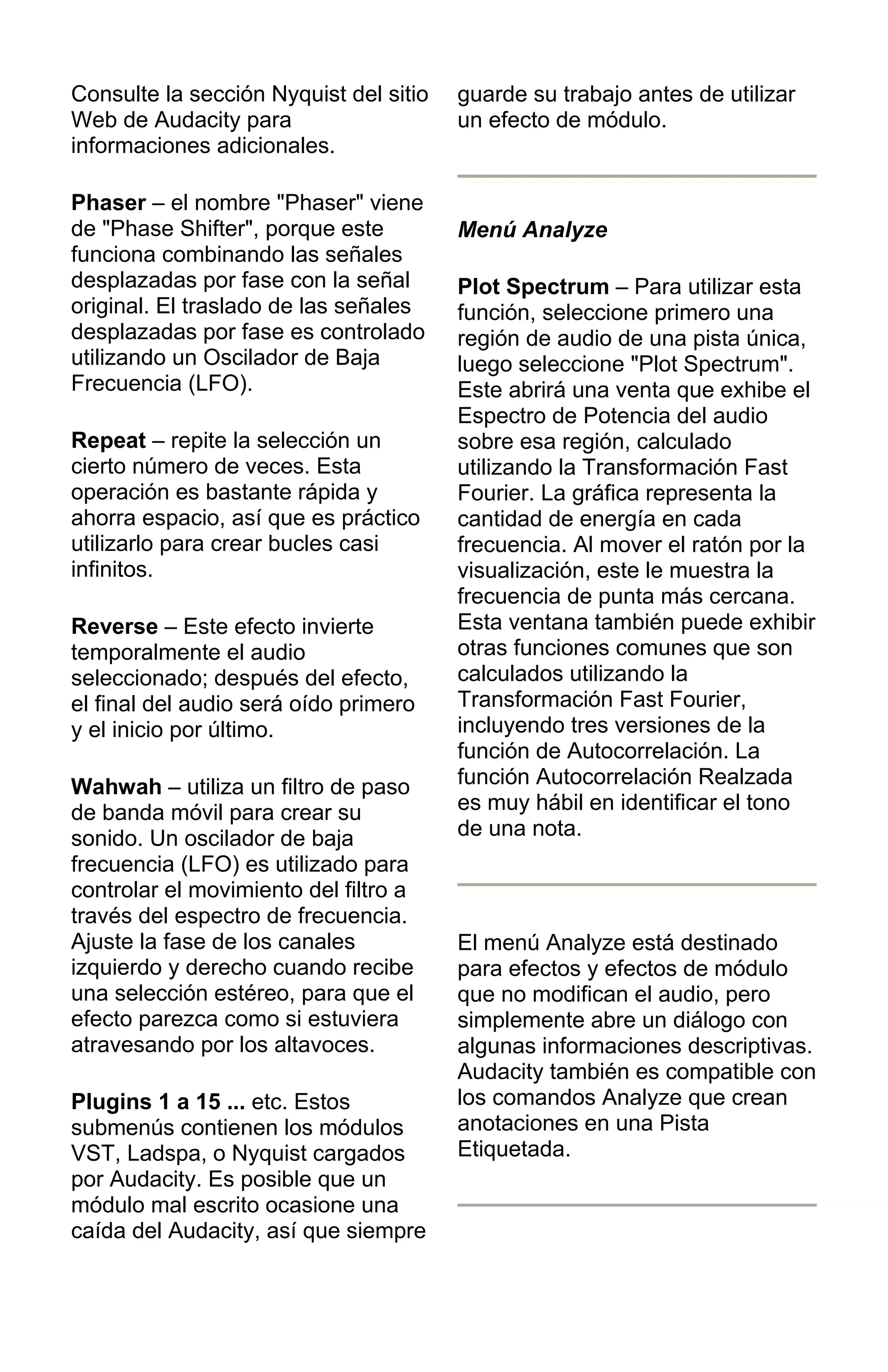 Consulte la sección Nyquist del sitio
Web de Audacity para
informaciones adicionales.
Phaser – el nombre "Phaser" viene
de "Phase Shifter", porque este
funciona combinando las señales
desplazadas por fase con la señal
original. El traslado de las señales
desplazadas por fase es controlado
utilizando un Oscilador de Baja
Frecuencia (LFO).
Repeat – repite la selección un
cierto número de veces. Esta
operación es bastante rápida y
ahorra espacio, así que es práctico
utilizarlo para crear bucles casi
infinitos.
Reverse – Este efecto invierte
temporalmente el audio
seleccionado; después del efecto,
el final del audio será oído primero
y el inicio por último.
Wahwah – utiliza un filtro de paso
de banda móvil para crear su
sonido. Un oscilador de baja
frecuencia (LFO) es utilizado para
controlar el movimiento del filtro a
través del espectro de frecuencia.
Ajuste la fase de los canales
izquierdo y derecho cuando recibe
una selección estéreo, para que el
efecto parezca como si estuviera
atravesando por los altavoces.
Plugins 1 a 15 ... etc. Estos
submenús contienen los módulos
VST, Ladspa, o Nyquist cargados
por Audacity. Es posible que un
módulo mal escrito ocasione una
caída del Audacity, así que siempre
guarde su trabajo antes de utilizar
un efecto de módulo.
Menú Analyze
Plot Spectrum – Para utilizar esta
función, seleccione primero una
región de audio de una pista única,
luego seleccione "Plot Spectrum".
Este abrirá una venta que exhibe el
Espectro de Potencia del audio
sobre esa región, calculado
utilizando la Transformación Fast
Fourier. La gráfica representa la
cantidad de energía en cada
frecuencia. Al mover el ratón por la
visualización, este le muestra la
frecuencia de punta más cercana.
Esta ventana también puede exhibir
otras funciones comunes que son
calculados utilizando la
Transformación Fast Fourier,
incluyendo tres versiones de la
función de Autocorrelación. La
función Autocorrelación Realzada
es muy hábil en identificar el tono
de una nota.
El menú Analyze está destinado
para efectos y efectos de módulo
que no modifican el audio, pero
simplemente abre un diálogo con
algunas informaciones descriptivas.
Audacity también es compatible con
los comandos Analyze que crean
anotaciones en una Pista
Etiquetada.
 