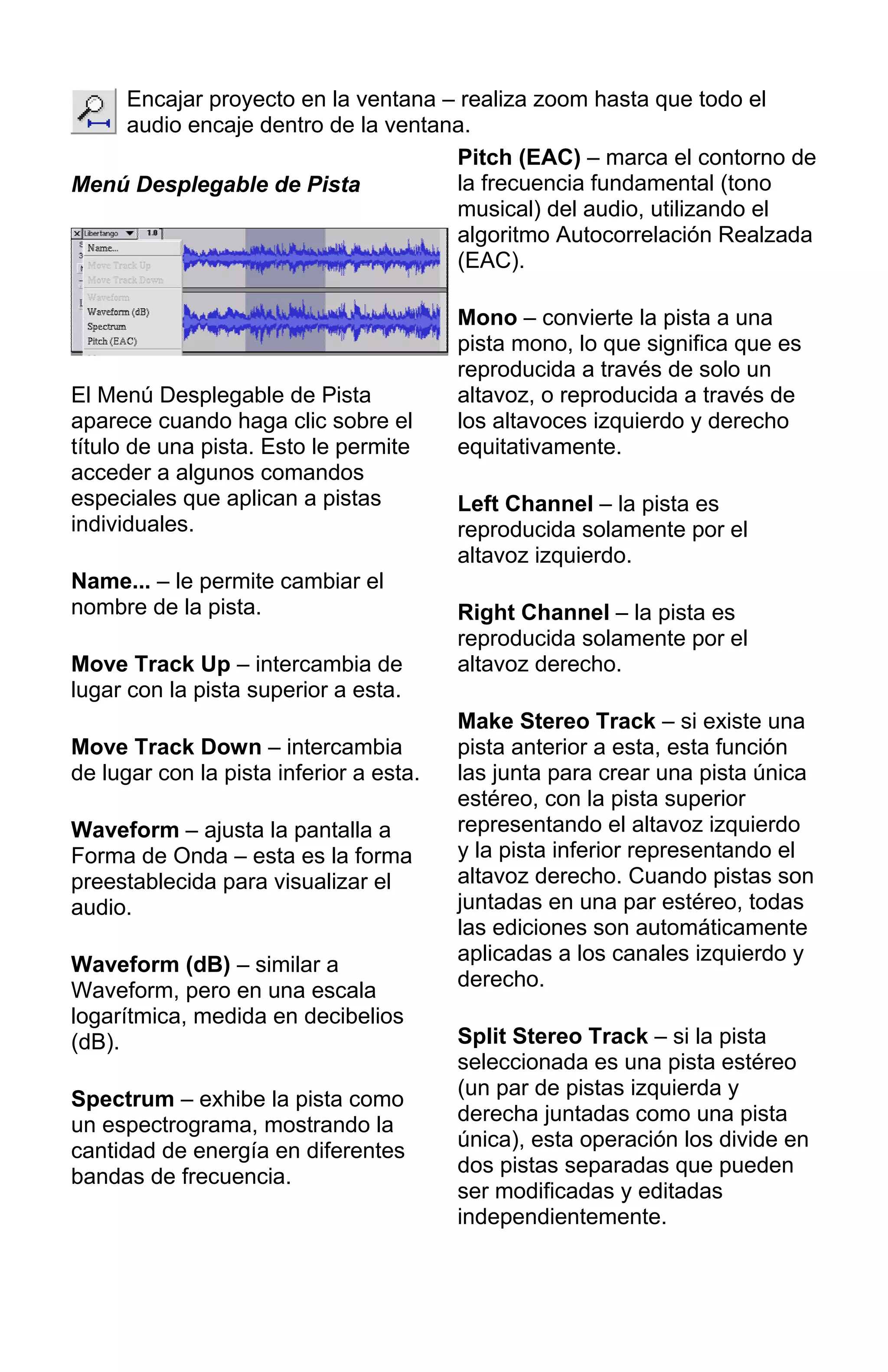Encajar proyecto en la ventana – realiza zoom hasta que todo el
audio encaje dentro de la ventana.
Menú Desplegable de Pista
El Menú Desplegable de Pista
aparece cuando haga clic sobre el
título de una pista. Esto le permite
acceder a algunos comandos
especiales que aplican a pistas
individuales.
Name... – le permite cambiar el
nombre de la pista.
Move Track Up – intercambia de
lugar con la pista superior a esta.
Move Track Down – intercambia
de lugar con la pista inferior a esta.
Waveform – ajusta la pantalla a
Forma de Onda – esta es la forma
preestablecida para visualizar el
audio.
Waveform (dB) – similar a
Waveform, pero en una escala
logarítmica, medida en decibelios
(dB).
Spectrum – exhibe la pista como
un espectrograma, mostrando la
cantidad de energía en diferentes
bandas de frecuencia.
Pitch (EAC) – marca el contorno de
la frecuencia fundamental (tono
musical) del audio, utilizando el
algoritmo Autocorrelación Realzada
(EAC).
Mono – convierte la pista a una
pista mono, lo que significa que es
reproducida a través de solo un
altavoz, o reproducida a través de
los altavoces izquierdo y derecho
equitativamente.
Left Channel – la pista es
reproducida solamente por el
altavoz izquierdo.
Right Channel – la pista es
reproducida solamente por el
altavoz derecho.
Make Stereo Track – si existe una
pista anterior a esta, esta función
las junta para crear una pista única
estéreo, con la pista superior
representando el altavoz izquierdo
y la pista inferior representando el
altavoz derecho. Cuando pistas son
juntadas en una par estéreo, todas
las ediciones son automáticamente
aplicadas a los canales izquierdo y
derecho.
Split Stereo Track – si la pista
seleccionada es una pista estéreo
(un par de pistas izquierda y
derecha juntadas como una pista
única), esta operación los divide en
dos pistas separadas que pueden
ser modificadas y editadas
independientemente.
 