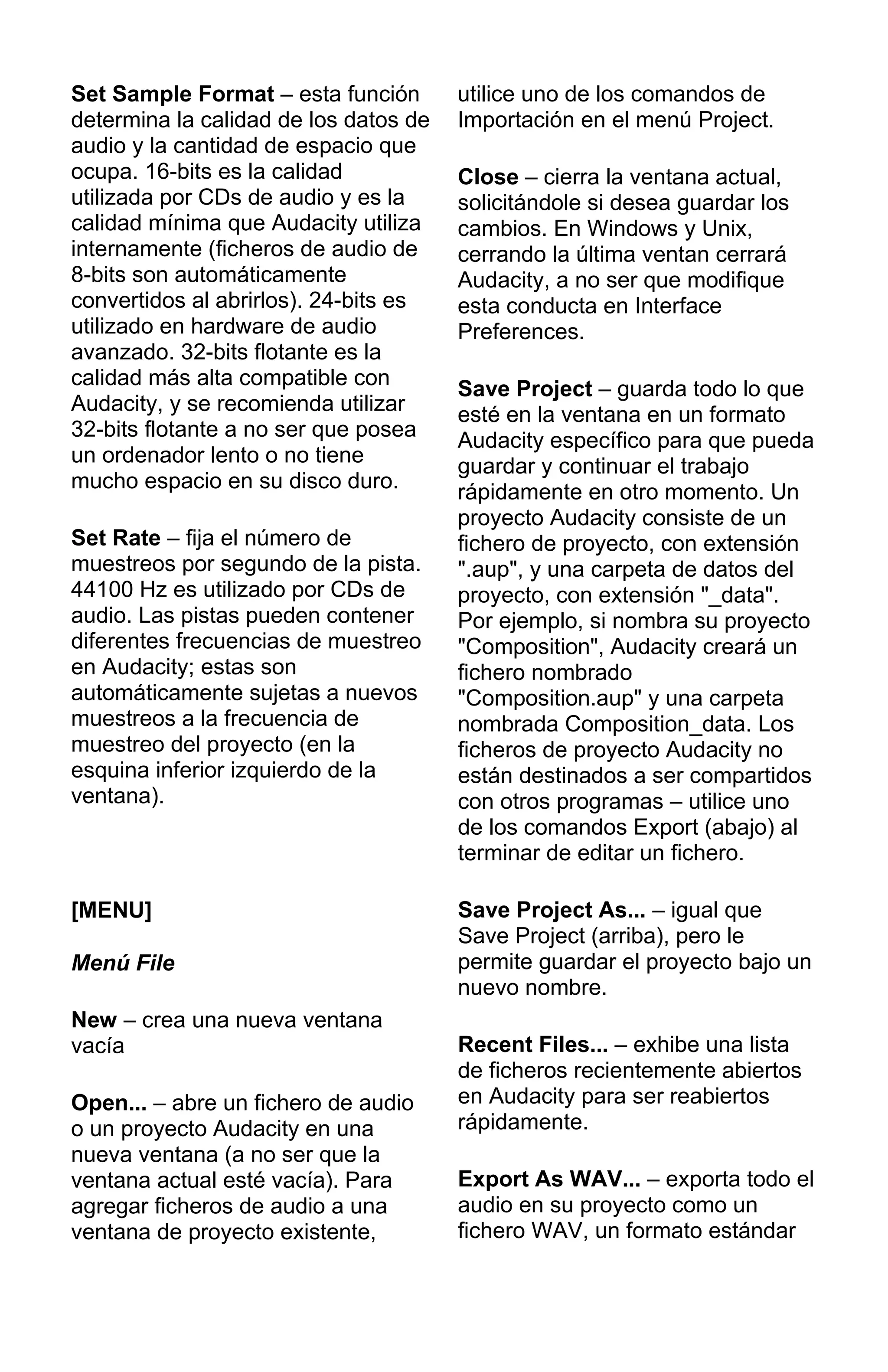 Set Sample Format – esta función
determina la calidad de los datos de
audio y la cantidad de espacio que
ocupa. 16-bits es la calidad
utilizada por CDs de audio y es la
calidad mínima que Audacity utiliza
internamente (ficheros de audio de
8-bits son automáticamente
convertidos al abrirlos). 24-bits es
utilizado en hardware de audio
avanzado. 32-bits flotante es la
calidad más alta compatible con
Audacity, y se recomienda utilizar
32-bits flotante a no ser que posea
un ordenador lento o no tiene
mucho espacio en su disco duro.
Set Rate – fija el número de
muestreos por segundo de la pista.
44100 Hz es utilizado por CDs de
audio. Las pistas pueden contener
diferentes frecuencias de muestreo
en Audacity; estas son
automáticamente sujetas a nuevos
muestreos a la frecuencia de
muestreo del proyecto (en la
esquina inferior izquierdo de la
ventana).
[MENU]
Menú File
New – crea una nueva ventana
vacía
Open... – abre un fichero de audio
o un proyecto Audacity en una
nueva ventana (a no ser que la
ventana actual esté vacía). Para
agregar ficheros de audio a una
ventana de proyecto existente,
utilice uno de los comandos de
Importación en el menú Project.
Close – cierra la ventana actual,
solicitándole si desea guardar los
cambios. En Windows y Unix,
cerrando la última ventan cerrará
Audacity, a no ser que modifique
esta conducta en Interface
Preferences.
Save Project – guarda todo lo que
esté en la ventana en un formato
Audacity específico para que pueda
guardar y continuar el trabajo
rápidamente en otro momento. Un
proyecto Audacity consiste de un
fichero de proyecto, con extensión
".aup", y una carpeta de datos del
proyecto, con extensión "_data".
Por ejemplo, si nombra su proyecto
"Composition", Audacity creará un
fichero nombrado
"Composition.aup" y una carpeta
nombrada Composition_data. Los
ficheros de proyecto Audacity no
están destinados a ser compartidos
con otros programas – utilice uno
de los comandos Export (abajo) al
terminar de editar un fichero.
Save Project As... – igual que
Save Project (arriba), pero le
permite guardar el proyecto bajo un
nuevo nombre.
Recent Files... – exhibe una lista
de ficheros recientemente abiertos
en Audacity para ser reabiertos
rápidamente.
Export As WAV... – exporta todo el
audio en su proyecto como un
fichero WAV, un formato estándar
 
