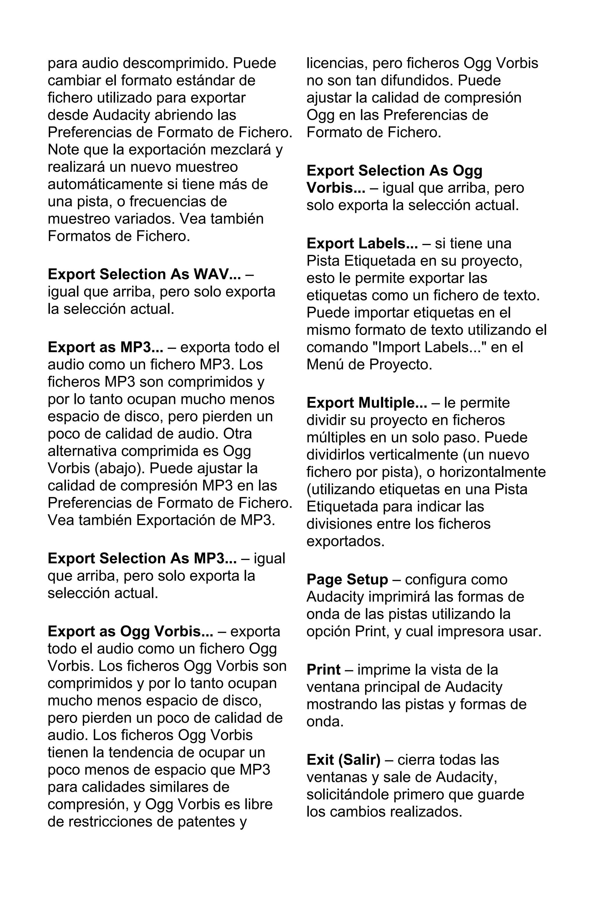 para audio descomprimido. Puede
cambiar el formato estándar de
fichero utilizado para exportar
desde Audacity abriendo las
Preferencias de Formato de Fichero.
Note que la exportación mezclará y
realizará un nuevo muestreo
automáticamente si tiene más de
una pista, o frecuencias de
muestreo variados. Vea también
Formatos de Fichero.
Export Selection As WAV... –
igual que arriba, pero solo exporta
la selección actual.
Export as MP3... – exporta todo el
audio como un fichero MP3. Los
ficheros MP3 son comprimidos y
por lo tanto ocupan mucho menos
espacio de disco, pero pierden un
poco de calidad de audio. Otra
alternativa comprimida es Ogg
Vorbis (abajo). Puede ajustar la
calidad de compresión MP3 en las
Preferencias de Formato de Fichero.
Vea también Exportación de MP3.
Export Selection As MP3... – igual
que arriba, pero solo exporta la
selección actual.
Export as Ogg Vorbis... – exporta
todo el audio como un fichero Ogg
Vorbis. Los ficheros Ogg Vorbis son
comprimidos y por lo tanto ocupan
mucho menos espacio de disco,
pero pierden un poco de calidad de
audio. Los ficheros Ogg Vorbis
tienen la tendencia de ocupar un
poco menos de espacio que MP3
para calidades similares de
compresión, y Ogg Vorbis es libre
de restricciones de patentes y
licencias, pero ficheros Ogg Vorbis
no son tan difundidos. Puede
ajustar la calidad de compresión
Ogg en las Preferencias de
Formato de Fichero.
Export Selection As Ogg
Vorbis... – igual que arriba, pero
solo exporta la selección actual.
Export Labels... – si tiene una
Pista Etiquetada en su proyecto,
esto le permite exportar las
etiquetas como un fichero de texto.
Puede importar etiquetas en el
mismo formato de texto utilizando el
comando "Import Labels..." en el
Menú de Proyecto.
Export Multiple... – le permite
dividir su proyecto en ficheros
múltiples en un solo paso. Puede
dividirlos verticalmente (un nuevo
fichero por pista), o horizontalmente
(utilizando etiquetas en una Pista
Etiquetada para indicar las
divisiones entre los ficheros
exportados.
Page Setup – configura como
Audacity imprimirá las formas de
onda de las pistas utilizando la
opción Print, y cual impresora usar.
Print – imprime la vista de la
ventana principal de Audacity
mostrando las pistas y formas de
onda.
Exit (Salir) – cierra todas las
ventanas y sale de Audacity,
solicitándole primero que guarde
los cambios realizados.
 