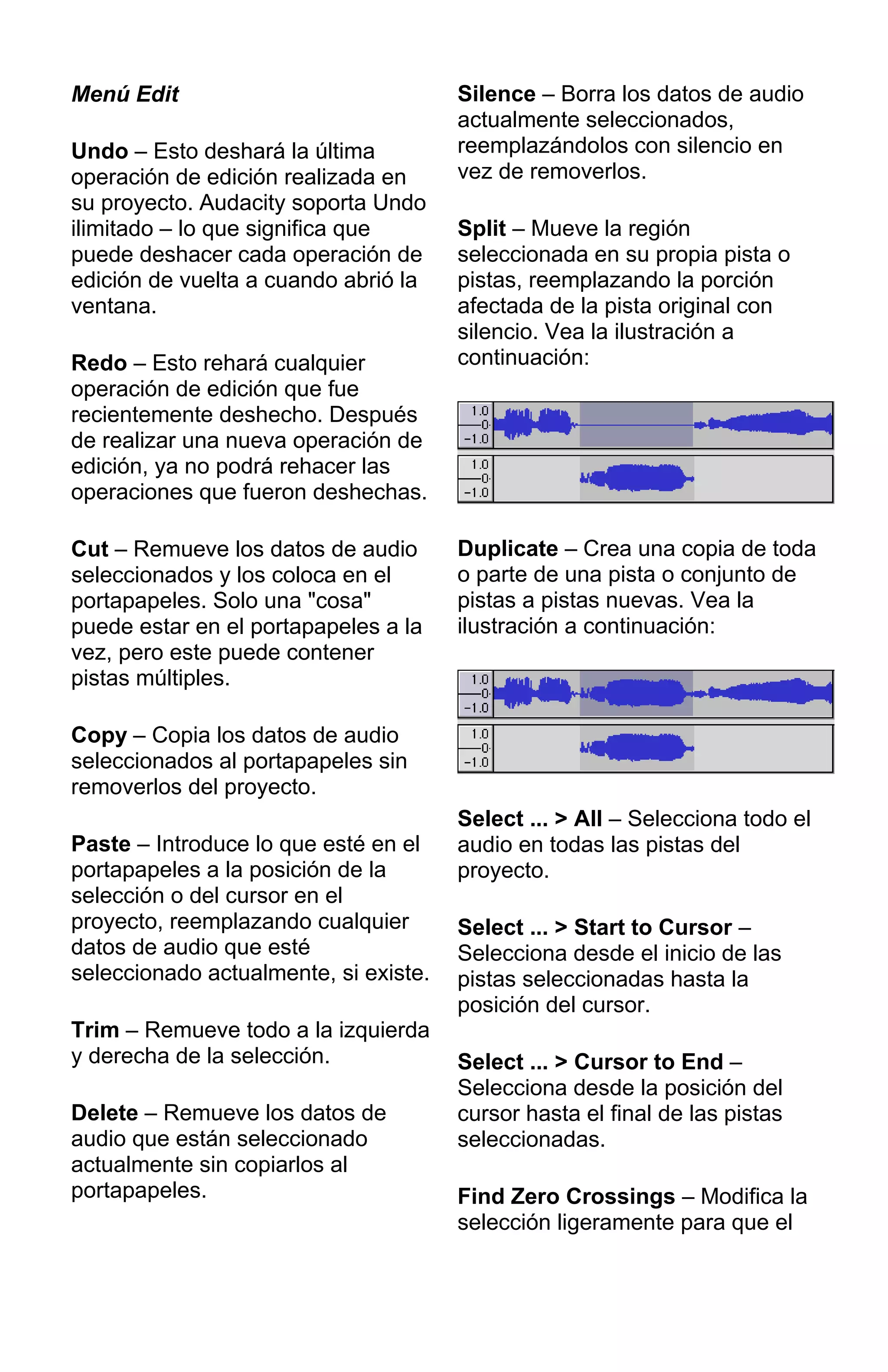 Menú Edit
Undo – Esto deshará la última
operación de edición realizada en
su proyecto. Audacity soporta Undo
ilimitado – lo que significa que
puede deshacer cada operación de
edición de vuelta a cuando abrió la
ventana.
Redo – Esto rehará cualquier
operación de edición que fue
recientemente deshecho. Después
de realizar una nueva operación de
edición, ya no podrá rehacer las
operaciones que fueron deshechas.
Cut – Remueve los datos de audio
seleccionados y los coloca en el
portapapeles. Solo una "cosa"
puede estar en el portapapeles a la
vez, pero este puede contener
pistas múltiples.
Copy – Copia los datos de audio
seleccionados al portapapeles sin
removerlos del proyecto.
Paste – Introduce lo que esté en el
portapapeles a la posición de la
selección o del cursor en el
proyecto, reemplazando cualquier
datos de audio que esté
seleccionado actualmente, si existe.
Trim – Remueve todo a la izquierda
y derecha de la selección.
Delete – Remueve los datos de
audio que están seleccionado
actualmente sin copiarlos al
portapapeles.
Silence – Borra los datos de audio
actualmente seleccionados,
reemplazándolos con silencio en
vez de removerlos.
Split – Mueve la región
seleccionada en su propia pista o
pistas, reemplazando la porción
afectada de la pista original con
silencio. Vea la ilustración a
continuación:
Duplicate – Crea una copia de toda
o parte de una pista o conjunto de
pistas a pistas nuevas. Vea la
ilustración a continuación:
Select ... > All – Selecciona todo el
audio en todas las pistas del
proyecto.
Select ... > Start to Cursor –
Selecciona desde el inicio de las
pistas seleccionadas hasta la
posición del cursor.
Select ... > Cursor to End –
Selecciona desde la posición del
cursor hasta el final de las pistas
seleccionadas.
Find Zero Crossings – Modifica la
selección ligeramente para que el
 