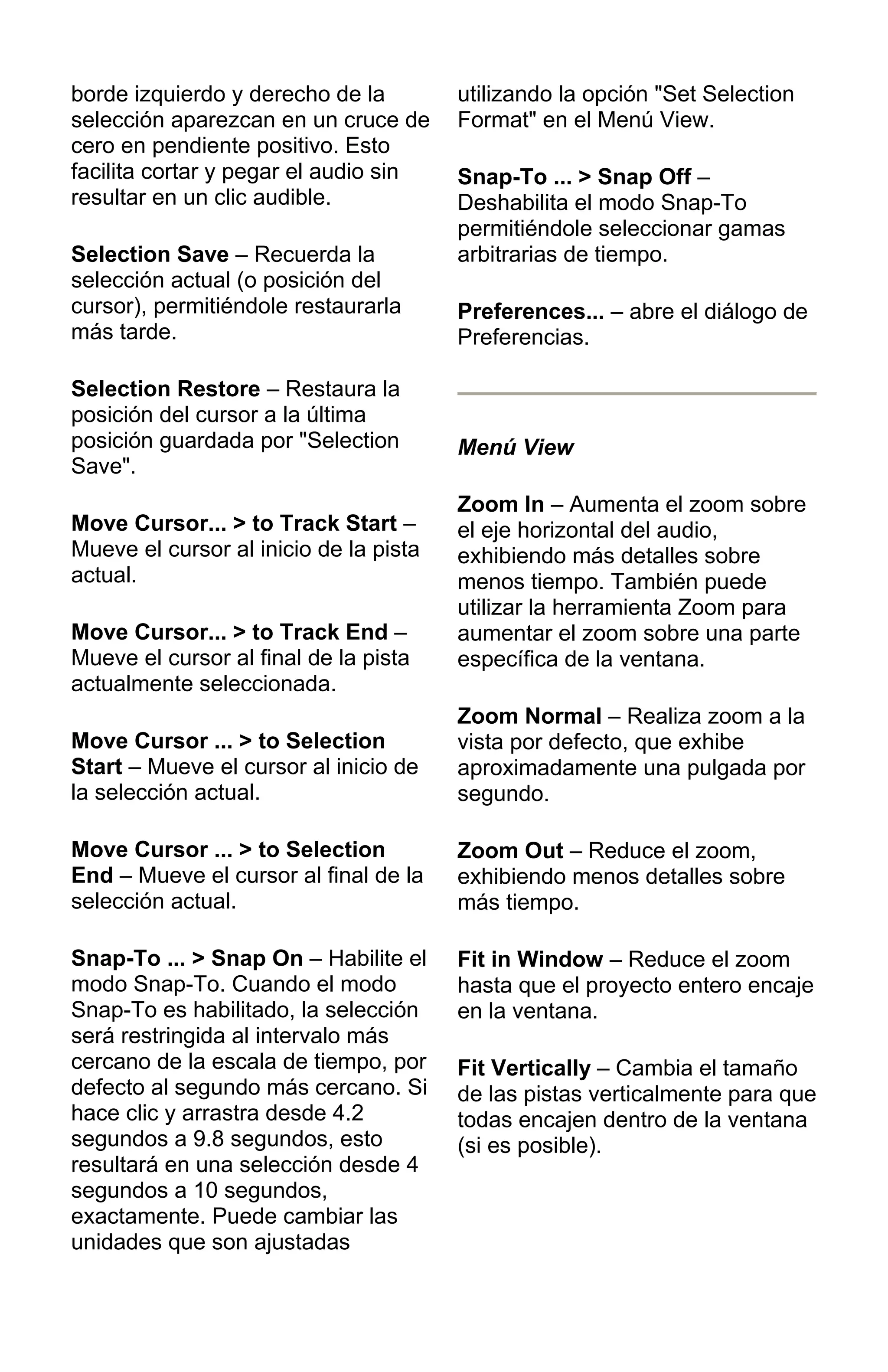 borde izquierdo y derecho de la
selección aparezcan en un cruce de
cero en pendiente positivo. Esto
facilita cortar y pegar el audio sin
resultar en un clic audible.
Selection Save – Recuerda la
selección actual (o posición del
cursor), permitiéndole restaurarla
más tarde.
Selection Restore – Restaura la
posición del cursor a la última
posición guardada por "Selection
Save".
Move Cursor... > to Track Start –
Mueve el cursor al inicio de la pista
actual.
Move Cursor... > to Track End –
Mueve el cursor al final de la pista
actualmente seleccionada.
Move Cursor ... > to Selection
Start – Mueve el cursor al inicio de
la selección actual.
Move Cursor ... > to Selection
End – Mueve el cursor al final de la
selección actual.
Snap-To ... > Snap On – Habilite el
modo Snap-To. Cuando el modo
Snap-To es habilitado, la selección
será restringida al intervalo más
cercano de la escala de tiempo, por
defecto al segundo más cercano. Si
hace clic y arrastra desde 4.2
segundos a 9.8 segundos, esto
resultará en una selección desde 4
segundos a 10 segundos,
exactamente. Puede cambiar las
unidades que son ajustadas
utilizando la opción "Set Selection
Format" en el Menú View.
Snap-To ... > Snap Off –
Deshabilita el modo Snap-To
permitiéndole seleccionar gamas
arbitrarias de tiempo.
Preferences... – abre el diálogo de
Preferencias.
Menú View
Zoom In – Aumenta el zoom sobre
el eje horizontal del audio,
exhibiendo más detalles sobre
menos tiempo. También puede
utilizar la herramienta Zoom para
aumentar el zoom sobre una parte
específica de la ventana.
Zoom Normal – Realiza zoom a la
vista por defecto, que exhibe
aproximadamente una pulgada por
segundo.
Zoom Out – Reduce el zoom,
exhibiendo menos detalles sobre
más tiempo.
Fit in Window – Reduce el zoom
hasta que el proyecto entero encaje
en la ventana.
Fit Vertically – Cambia el tamaño
de las pistas verticalmente para que
todas encajen dentro de la ventana
(si es posible).
 