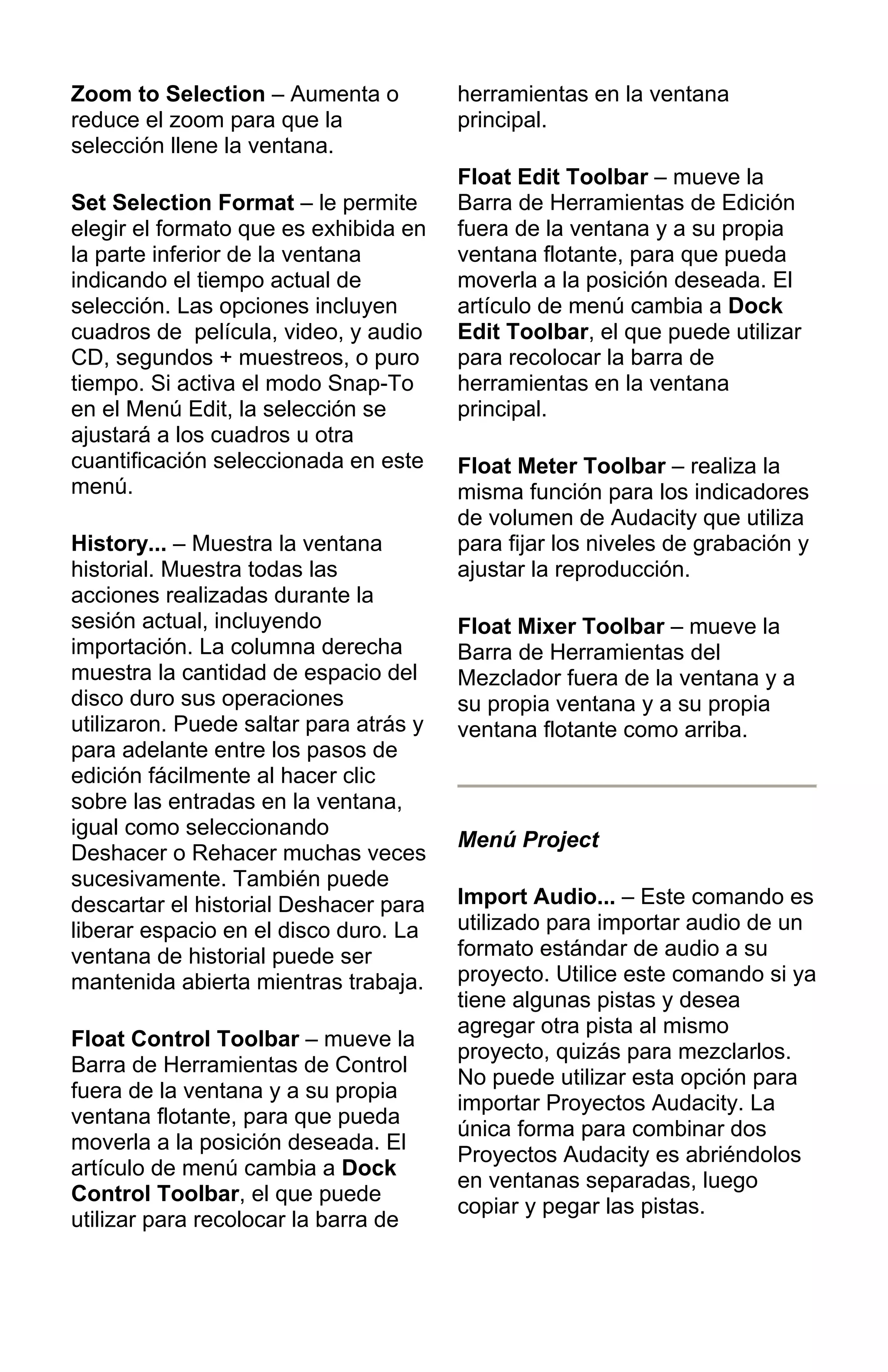 Zoom to Selection – Aumenta o
reduce el zoom para que la
selección llene la ventana.
Set Selection Format – le permite
elegir el formato que es exhibida en
la parte inferior de la ventana
indicando el tiempo actual de
selección. Las opciones incluyen
cuadros de película, video, y audio
CD, segundos + muestreos, o puro
tiempo. Si activa el modo Snap-To
en el Menú Edit, la selección se
ajustará a los cuadros u otra
cuantificación seleccionada en este
menú.
History... – Muestra la ventana
historial. Muestra todas las
acciones realizadas durante la
sesión actual, incluyendo
importación. La columna derecha
muestra la cantidad de espacio del
disco duro sus operaciones
utilizaron. Puede saltar para atrás y
para adelante entre los pasos de
edición fácilmente al hacer clic
sobre las entradas en la ventana,
igual como seleccionando
Deshacer o Rehacer muchas veces
sucesivamente. También puede
descartar el historial Deshacer para
liberar espacio en el disco duro. La
ventana de historial puede ser
mantenida abierta mientras trabaja.
Float Control Toolbar – mueve la
Barra de Herramientas de Control
fuera de la ventana y a su propia
ventana flotante, para que pueda
moverla a la posición deseada. El
artículo de menú cambia a Dock
Control Toolbar, el que puede
utilizar para recolocar la barra de
herramientas en la ventana
principal.
Float Edit Toolbar – mueve la
Barra de Herramientas de Edición
fuera de la ventana y a su propia
ventana flotante, para que pueda
moverla a la posición deseada. El
artículo de menú cambia a Dock
Edit Toolbar, el que puede utilizar
para recolocar la barra de
herramientas en la ventana
principal.
Float Meter Toolbar – realiza la
misma función para los indicadores
de volumen de Audacity que utiliza
para fijar los niveles de grabación y
ajustar la reproducción.
Float Mixer Toolbar – mueve la
Barra de Herramientas del
Mezclador fuera de la ventana y a
su propia ventana y a su propia
ventana flotante como arriba.
Menú Project
Import Audio... – Este comando es
utilizado para importar audio de un
formato estándar de audio a su
proyecto. Utilice este comando si ya
tiene algunas pistas y desea
agregar otra pista al mismo
proyecto, quizás para mezclarlos.
No puede utilizar esta opción para
importar Proyectos Audacity. La
única forma para combinar dos
Proyectos Audacity es abriéndolos
en ventanas separadas, luego
copiar y pegar las pistas.
 