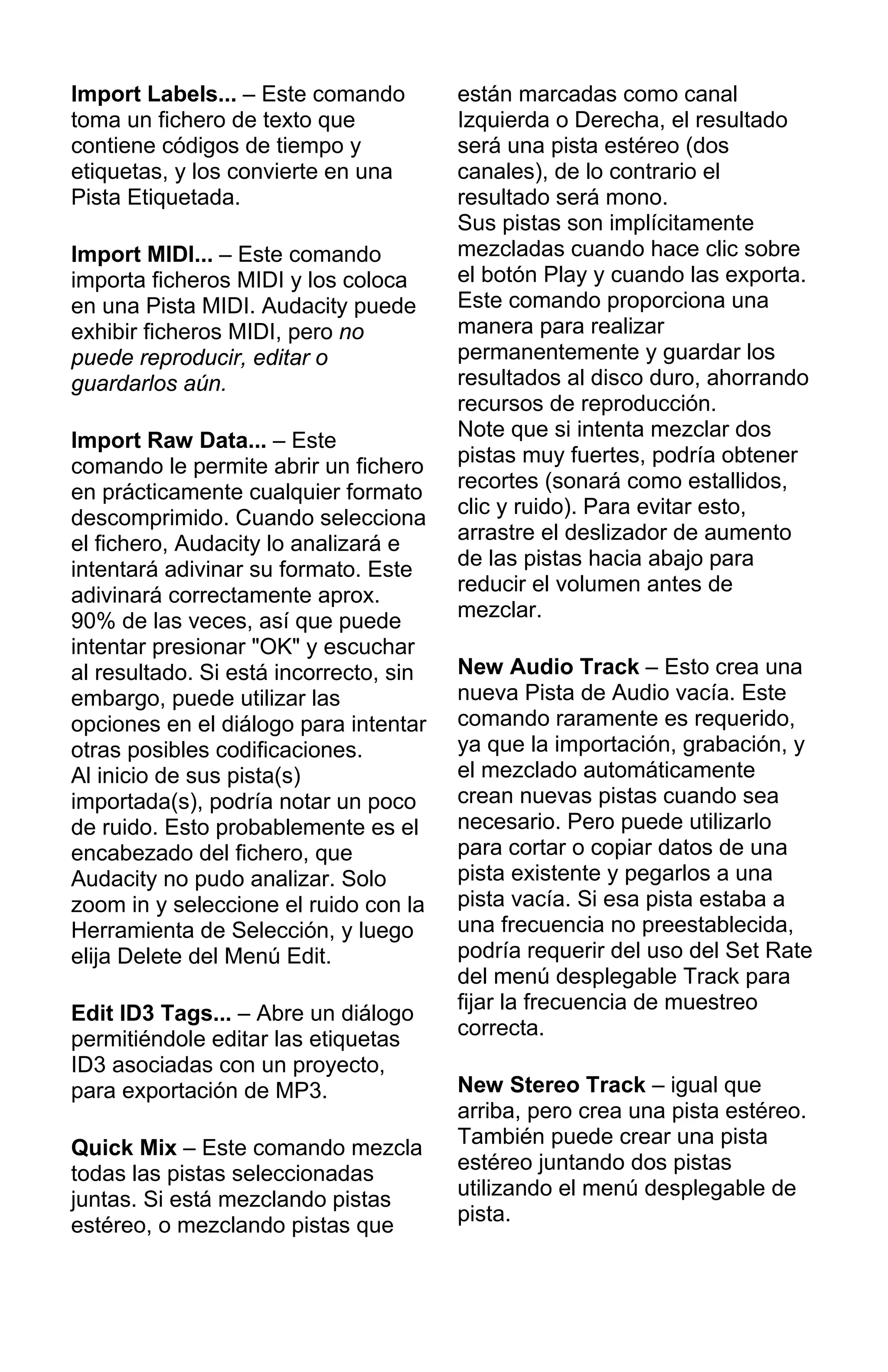 Import Labels... – Este comando
toma un fichero de texto que
contiene códigos de tiempo y
etiquetas, y los convierte en una
Pista Etiquetada.
Import MIDI... – Este comando
importa ficheros MIDI y los coloca
en una Pista MIDI. Audacity puede
exhibir ficheros MIDI, pero no
puede reproducir, editar o
guardarlos aún.
Import Raw Data... – Este
comando le permite abrir un fichero
en prácticamente cualquier formato
descomprimido. Cuando selecciona
el fichero, Audacity lo analizará e
intentará adivinar su formato. Este
adivinará correctamente aprox.
90% de las veces, así que puede
intentar presionar "OK" y escuchar
al resultado. Si está incorrecto, sin
embargo, puede utilizar las
opciones en el diálogo para intentar
otras posibles codificaciones.
Al inicio de sus pista(s)
importada(s), podría notar un poco
de ruido. Esto probablemente es el
encabezado del fichero, que
Audacity no pudo analizar. Solo
zoom in y seleccione el ruido con la
Herramienta de Selección, y luego
elija Delete del Menú Edit.
Edit ID3 Tags... – Abre un diálogo
permitiéndole editar las etiquetas
ID3 asociadas con un proyecto,
para exportación de MP3.
Quick Mix – Este comando mezcla
todas las pistas seleccionadas
juntas. Si está mezclando pistas
estéreo, o mezclando pistas que
están marcadas como canal
Izquierda o Derecha, el resultado
será una pista estéreo (dos
canales), de lo contrario el
resultado será mono.
Sus pistas son implícitamente
mezcladas cuando hace clic sobre
el botón Play y cuando las exporta.
Este comando proporciona una
manera para realizar
permanentemente y guardar los
resultados al disco duro, ahorrando
recursos de reproducción.
Note que si intenta mezclar dos
pistas muy fuertes, podría obtener
recortes (sonará como estallidos,
clic y ruido). Para evitar esto,
arrastre el deslizador de aumento
de las pistas hacia abajo para
reducir el volumen antes de
mezclar.
New Audio Track – Esto crea una
nueva Pista de Audio vacía. Este
comando raramente es requerido,
ya que la importación, grabación, y
el mezclado automáticamente
crean nuevas pistas cuando sea
necesario. Pero puede utilizarlo
para cortar o copiar datos de una
pista existente y pegarlos a una
pista vacía. Si esa pista estaba a
una frecuencia no preestablecida,
podría requerir del uso del Set Rate
del menú desplegable Track para
fijar la frecuencia de muestreo
correcta.
New Stereo Track – igual que
arriba, pero crea una pista estéreo.
También puede crear una pista
estéreo juntando dos pistas
utilizando el menú desplegable de
pista.
 