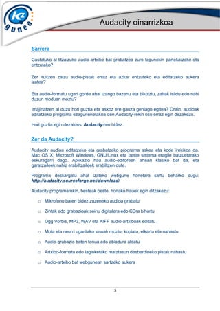 Audacity oinarrizkoa
3
Sarrera
Gustatuko al litzaizuke audio-artxibo bat grabatzea zure lagunekin partekatzeko eta
entzuteko?
Zer iruitzen zaizu audio-pistak erraz eta azkar entzuteko eta editatzeko aukera
izatea?
Eta audio-formatu ugari gorde ahal izango bazenu eta bikoiztu, zatiak isildu edo nahi
duzun moduan moztu?
Imajinatzen al duzu hori guztia eta askoz ere gauza gehiago egitea? Orain, audioak
editatzeko programa ezagunenetakoa den Audacity-rekin oso erraz egin dezakezu.
Hori guztia egin dezakezu Audacity-ren bidez.
Zer da Audacity?
Audacity audioa editatzeko eta grabatzeko programa askea eta kode irekikoa da.
Mac OS X, Microsoft Windows, GNU/Linux eta beste sistema eragile batzuetarako
eskuragarri dago. Aplikazio hau audio-editoreen artean klasiko bat da, eta
garatzaileek nahiz erabiltzaileek erabiltzen dute.
Programa deskargatu ahal izateko webgune honetara sartu beharko dugu:
http://audacity.sourceforge.net/download/
Audacity programarekin, besteak beste, honako hauek egin ditzakezu:
o Mikrofono baten bidez zuzeneko audioa grabatu
o Zintak edo grabazioak soinu digitalera edo CDra bihurtu
o Ogg Vorbis, MP3, WAV eta AIFF audio-artxiboak editatu
o Mota eta neurri ugaritako sinuak moztu, kopiatu, elkartu eta nahastu
o Audio-grabazio baten tonua edo abiadura aldatu
o Artxibo-formatu edo laginketako maiztasun desberdineko pistak nahastu
o Audio-artxibo bat webgunean sartzeko aukera
 