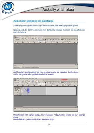 Audacity oinarrizkoa
35
Audio baten grabazioa eta inportazioa
Audacityn audio-grabazio bat egin dezakezu eta zure disko gogorrean gorde.
Gainera, artxibo berri hori erreproduzi dezakezu emaitza ikusteko eta inportatu ere
egin dezakezu.
Atal honetan, audio-artxibo bat nola grabatu, gorde eta inportatu ikusiko dugu
Audio bat grabatzeko, grabatzeko botoia sakatu
Mikrofonoari hitz egingo diogu. Gure kasuan, “KZgunerako proba bat da” esango
dugu
Amaitutakoan, gelditzeko botoian sakatuko dugu
 
