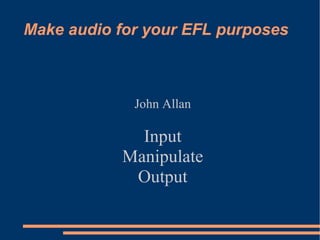 Make audio for your EFL purposes John Allan Input Manipulate Output 