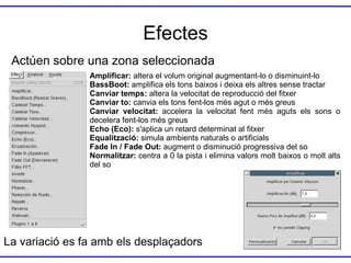 Efectes
Actúen sobre una zona seleccionada
Amplificar: altera el volum original augmentant-lo o disminuint-lo
BassBoot: amplifica els tons baixos i deixa els altres sense tractar
Canviar temps: altera la velocitat de reproducció del fitxer
Canviar to: canvia els tons fent-los més agut o més greus
Canviar velocitat: accelera la velocitat fent més aguts els sons o
decelera fent-los més greus
Echo (Eco): s'aplica un retard determinat al fitxer
Equalització: simula ambients naturals o artificials
Fade In / Fade Out: augment o disminució progressiva del so
Normalitzar: centra a 0 la pista i elimina valors molt baixos o molt alts
del so

La variació es fa amb els desplaçadors

 