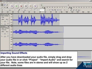 Importing Sound Effects After you have downloaded your audio file, simply drag and drop your audio file in or click “Project”  “Import Audio” and search for your file.  Note, some files are in stereo and will show up as 2 different audio lines 